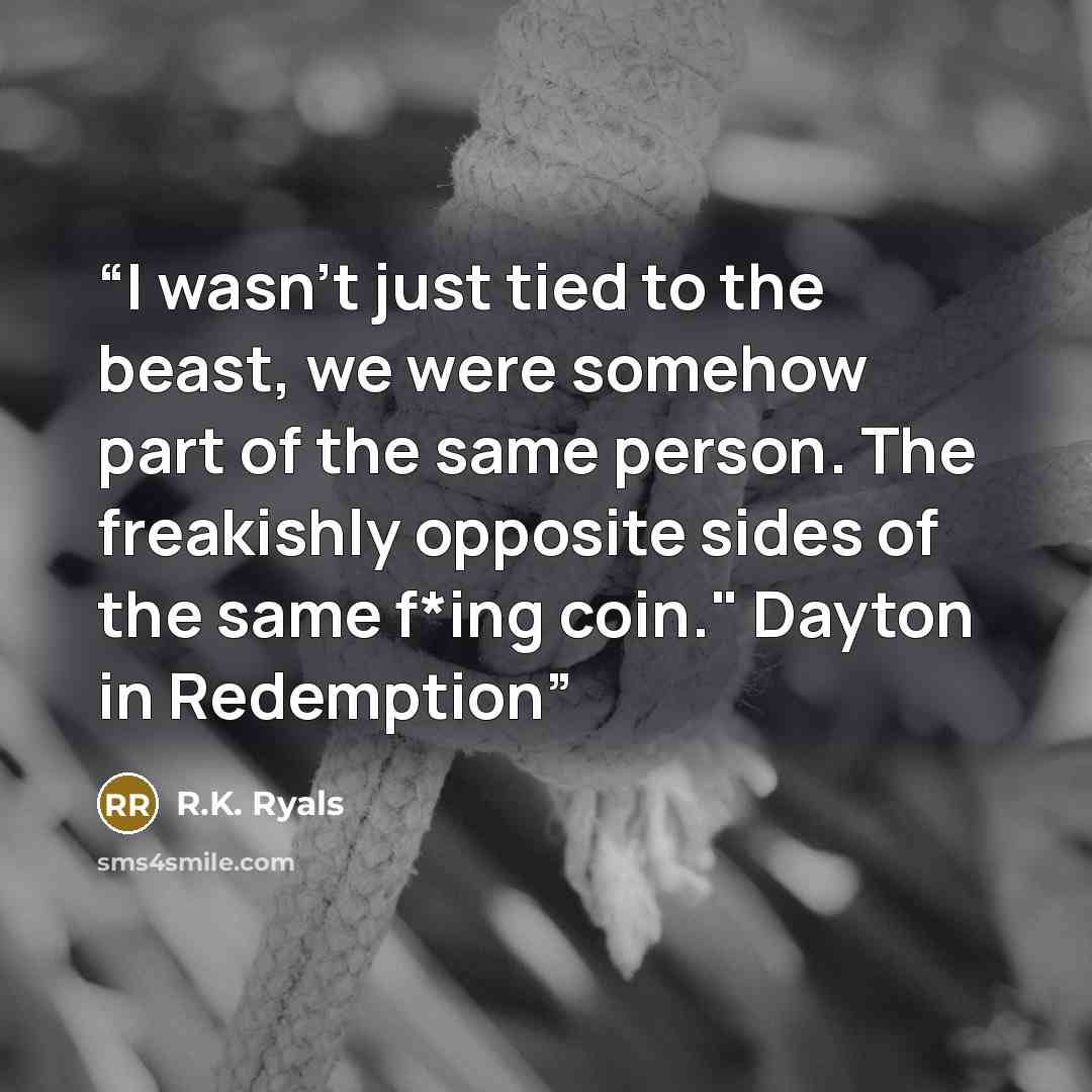 “I wasn't just tied to the beast, we were somehow part of the same person. The freakishly opposite sides of the same f*ing coin." Dayton in Redemption” quote by R.K. Ryals