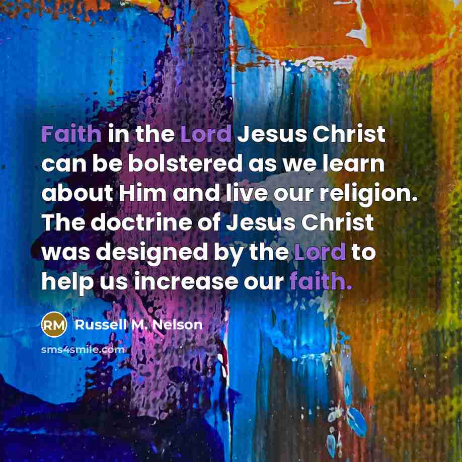 “Faith in the Lord Jesus Christ can be bolstered as we learn about Him and live our religion. The doctrine of Jesus Christ was designed by the Lord to help us increase our faith.” quote by Russell M. Nelson