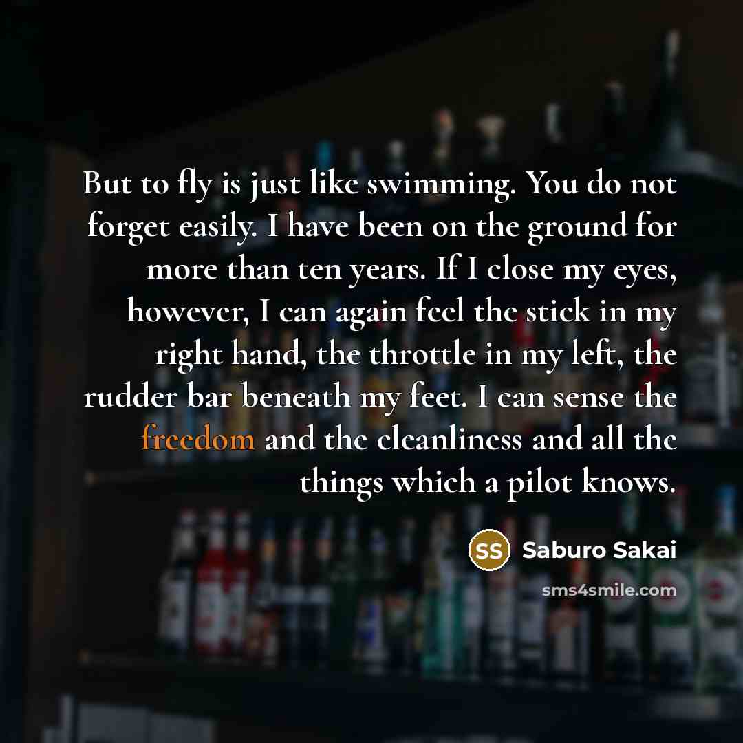 “But to fly is just like swimming. You do not forget easily. I have been on the ground for more than ten years. If I close my eyes, however, I can again feel the stick in my right hand, the throttle in my left, the rudder bar beneath my feet. I can sense the freedom and the cleanliness and all the…” quote by Saburo Sakai