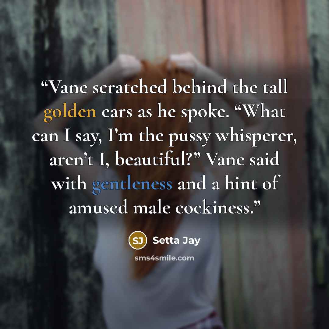 “Vane scratched behind the tall golden ears as he spoke. “What can I say, I’m the pussy whisperer, aren’t I, beautiful?” Vane said with gentleness and a hint of amused male cockiness.” quote by Setta Jay