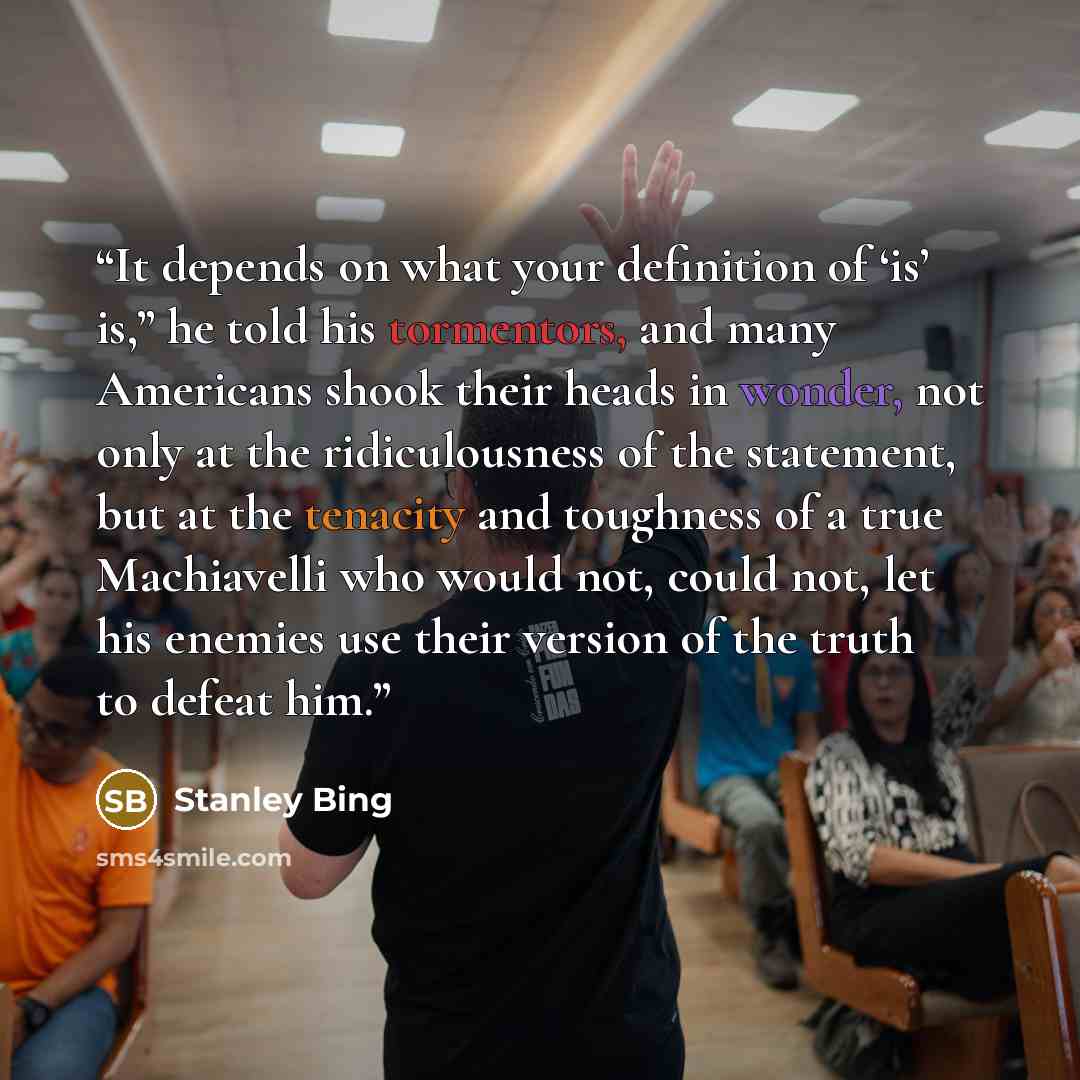 “It depends on what your definition of ‘is’ is,” he told his tormentors, and many Americans shook their heads in wonder, not only at the ridiculousness of the statement, but at the tenacity and toughness of a true Machiavelli who would not, could not, let his enemies use their version of the truth…” quote by Stanley Bing