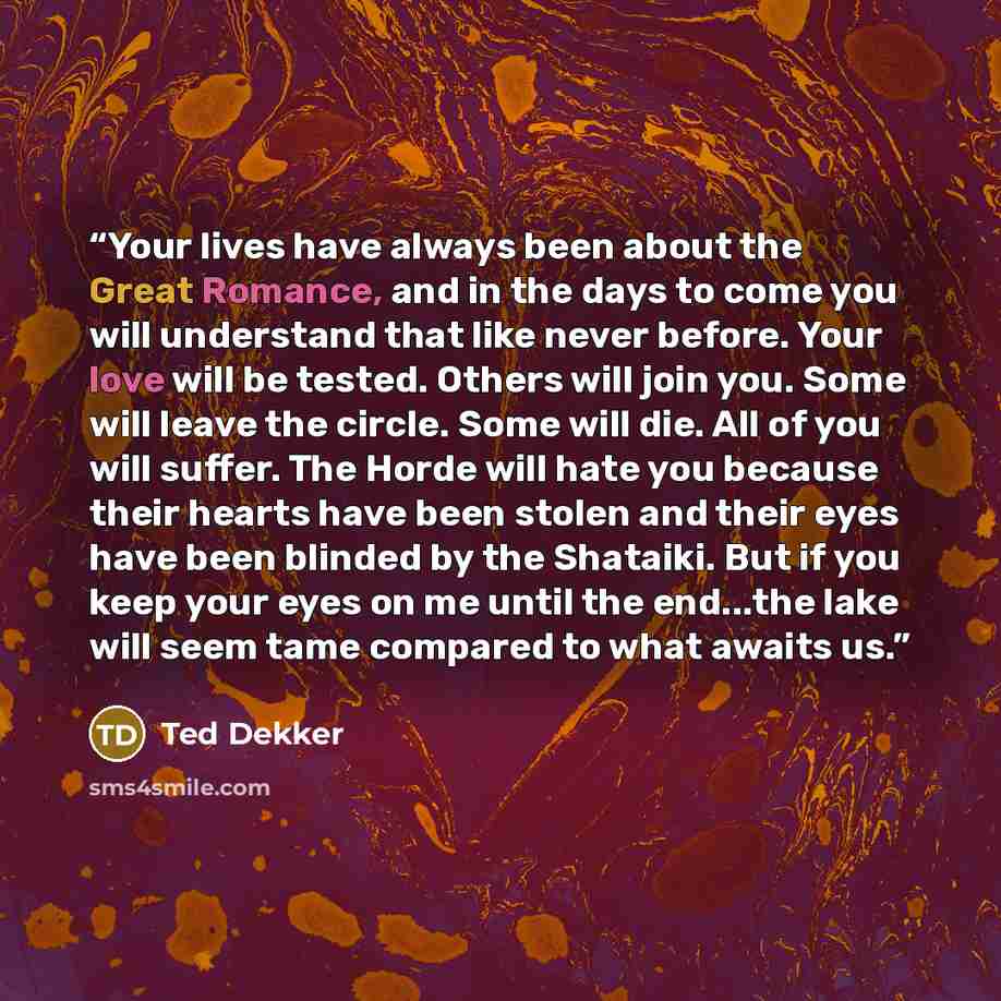 “Your lives have always been about the Great Romance, and in the days to come you will understand that like never before. Your love will be tested. Others will join you. Some will leave the circle. Some will die. All of you will suffer. The Horde will hate you because their hearts have been stolen…” quote by Ted Dekker