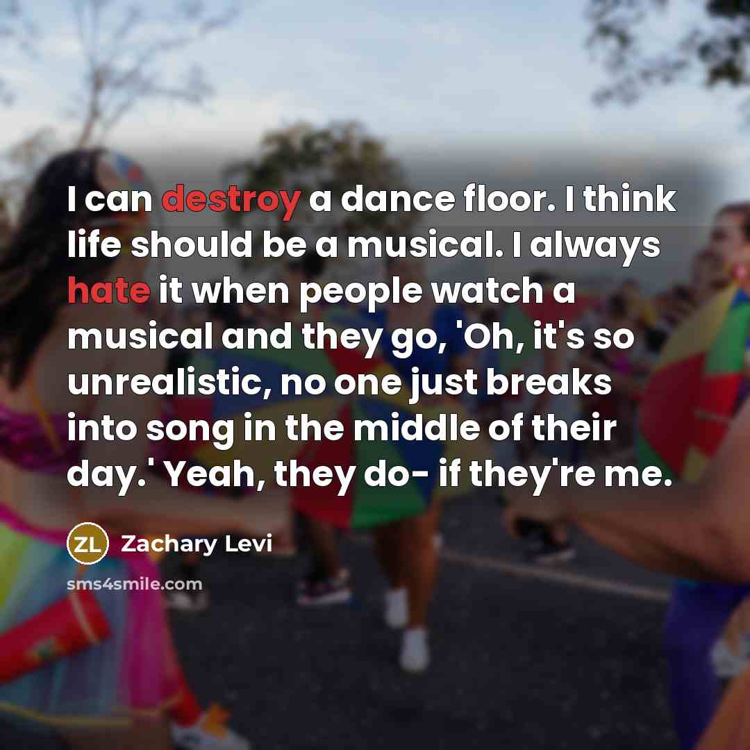 “I can destroy a dance floor. I think life should be a musical. I always hate it when people watch a musical and they go, 'Oh, it's so unrealistic, no one just breaks into song in the middle of their day.' Yeah, they do- if they're me.” quote by Zachary Levi