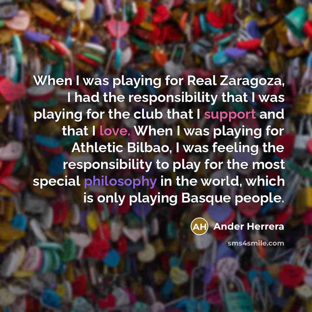“When I was playing for Real Zaragoza, I had the responsibility that I was playing for the club that I support and that I love. When I was playing for Athletic Bilbao, I was feeling the responsibility to play for the most special philosophy in the world, which is only playing Basque people.” quote by Ander Herrera