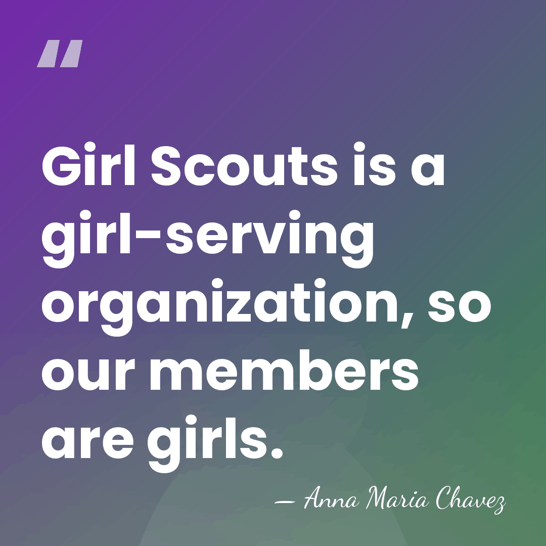 Girl Scouts is a girl-serving organization, so our members are girls. - Anna Maria Chavez