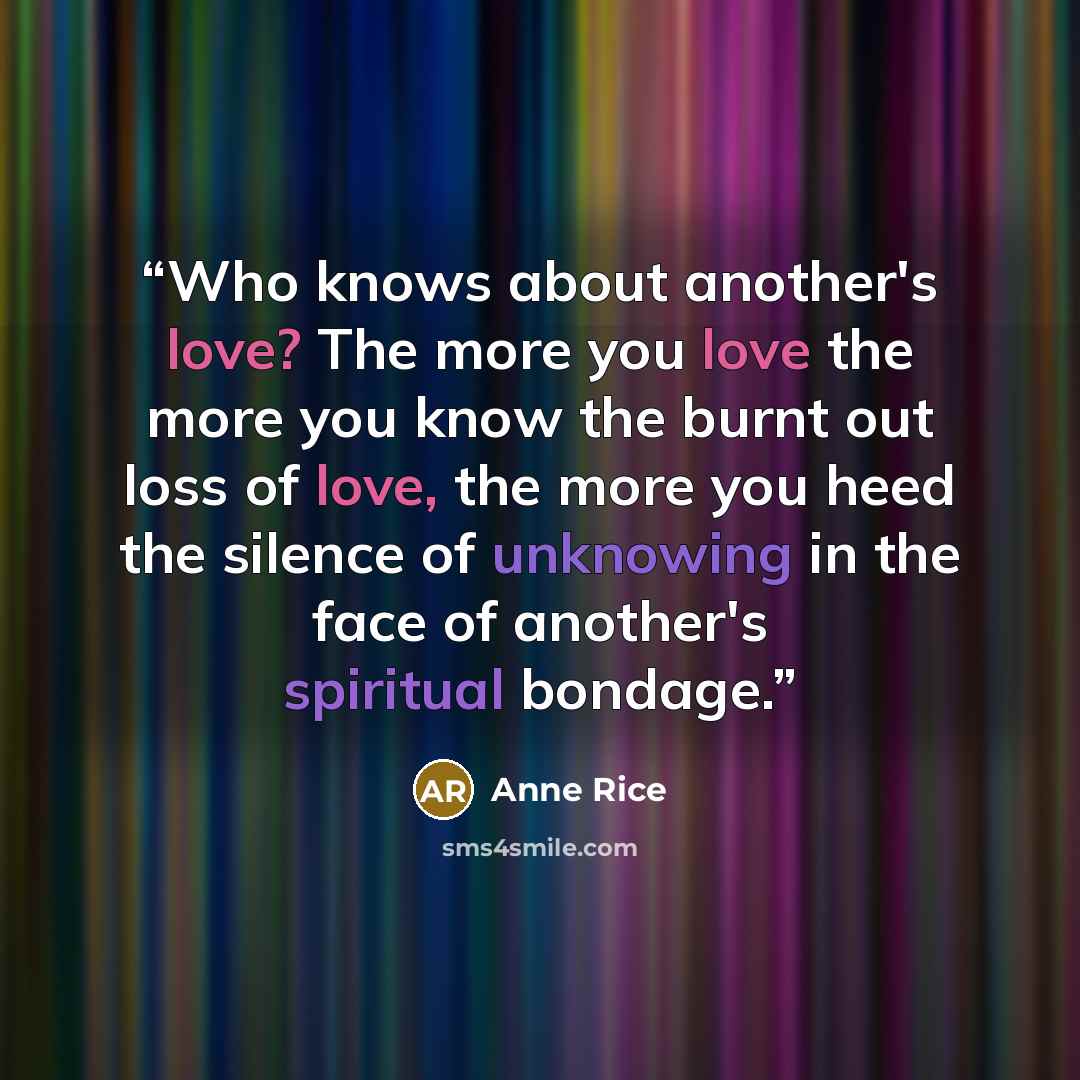 “Who knows about another's love? The more you love the more you know the burnt out loss of love, the more you heed the silence of unknowing in the face of another's spiritual bondage.” quote by Anne Rice