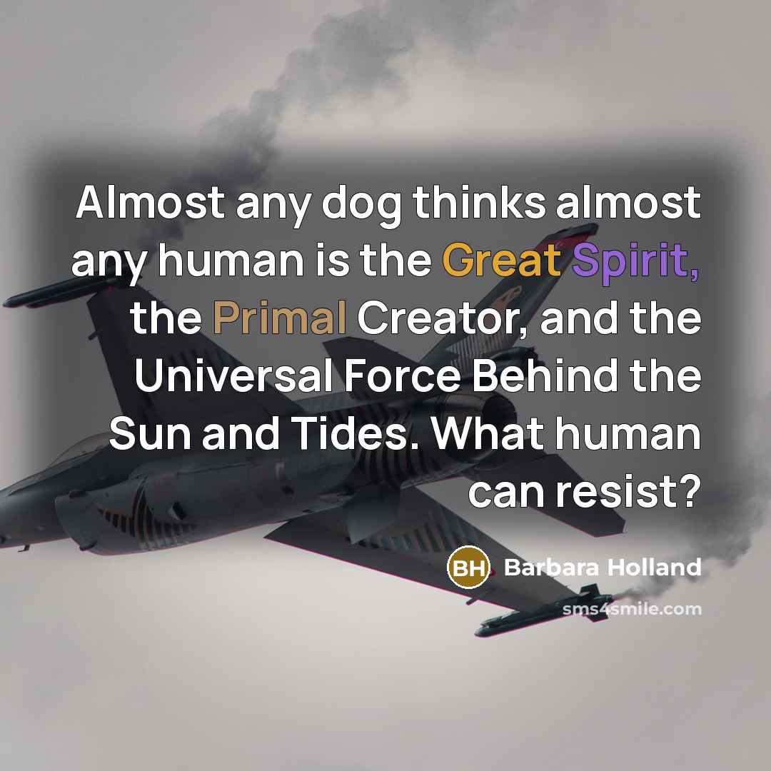 “Almost any dog thinks almost any human is the Great Spirit, the Primal Creator, and the Universal Force Behind the Sun and Tides. What human can resist?” quote by Barbara Holland