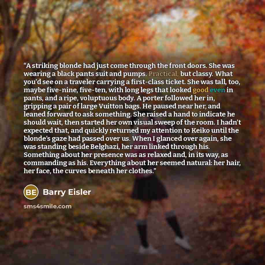 “A striking blonde had just come through the front doors. She was wearing a black pants suit and pumps. Practical, but classy. What you’d see on a traveler carrying a first-class ticket. She was tall, too, maybe five-nine, five-ten, with long legs that looked good even in pants, and a ripe…” quote by Barry Eisler