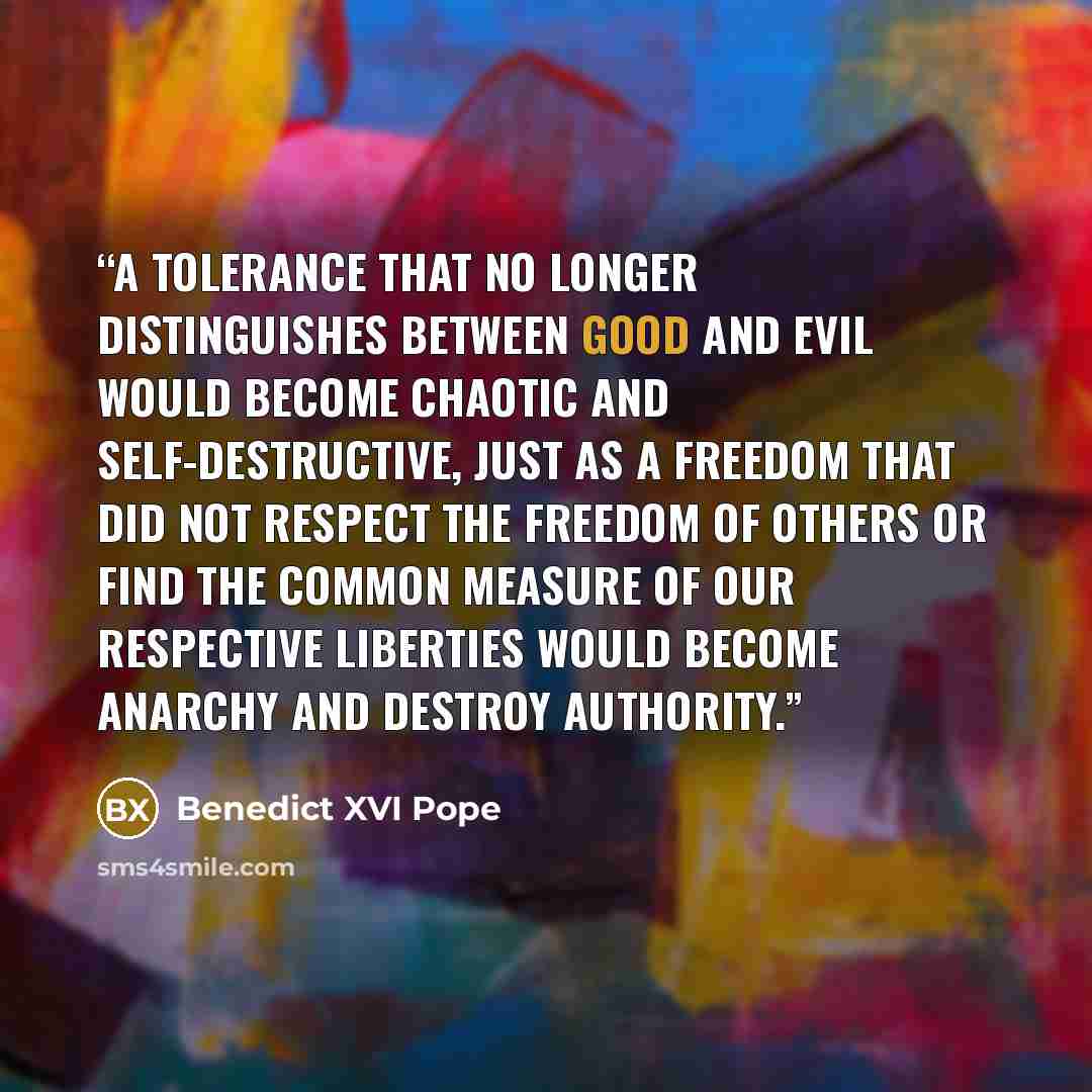“A tolerance that no longer distinguishes between good and evil would become chaotic and self-destructive, just as a freedom that did not respect the freedom of others or find the common measure of our respective liberties would become anarchy and destroy authority.” quote by Benedict XVI Pope