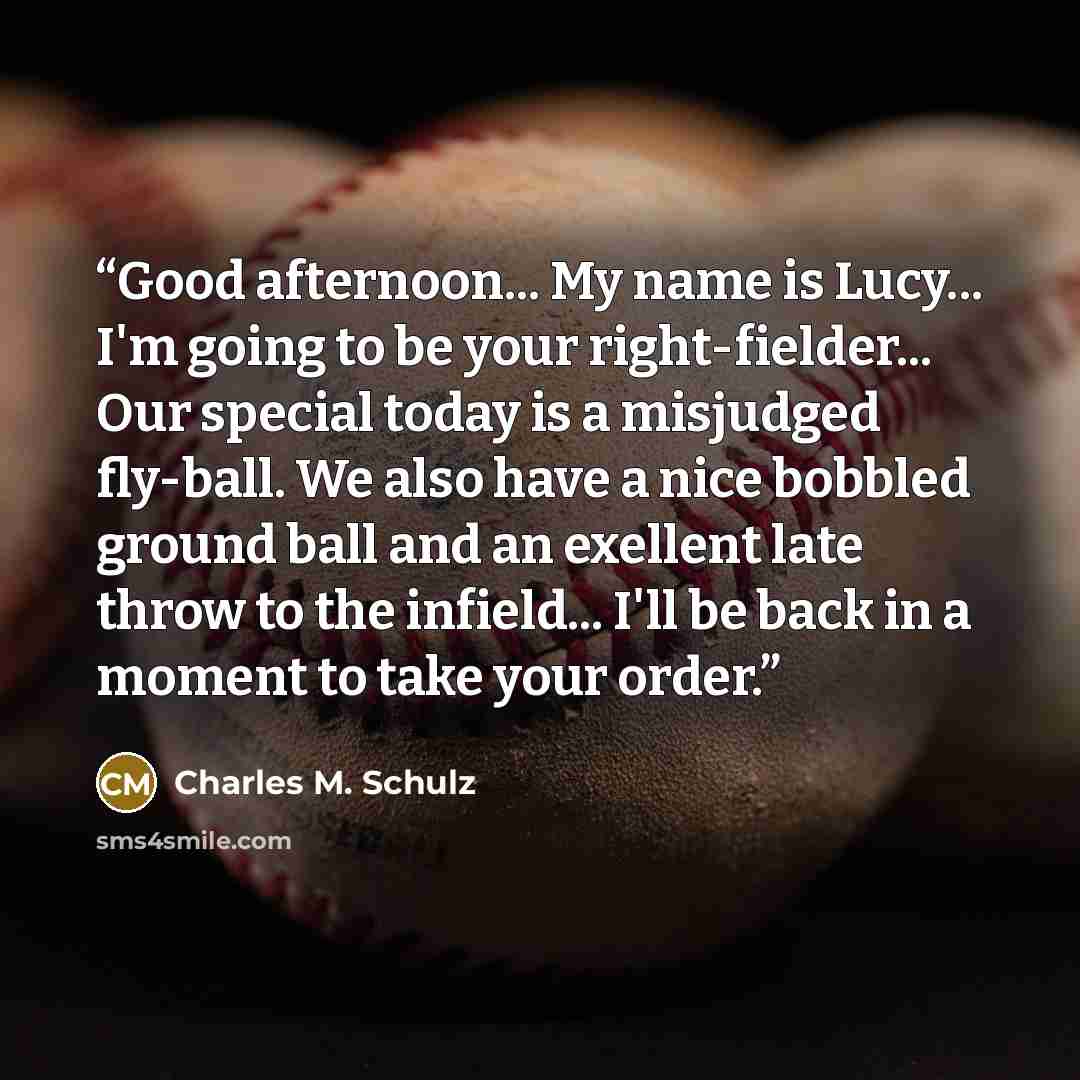 “Good afternoon... My name is Lucy... I'm going to be your right-fielder... Our special today is a misjudged fly-ball. We also have a nice bobbled ground ball and an exellent late throw to the infield... I'll be back in a moment to take your order.” quote by Charles M. Schulz