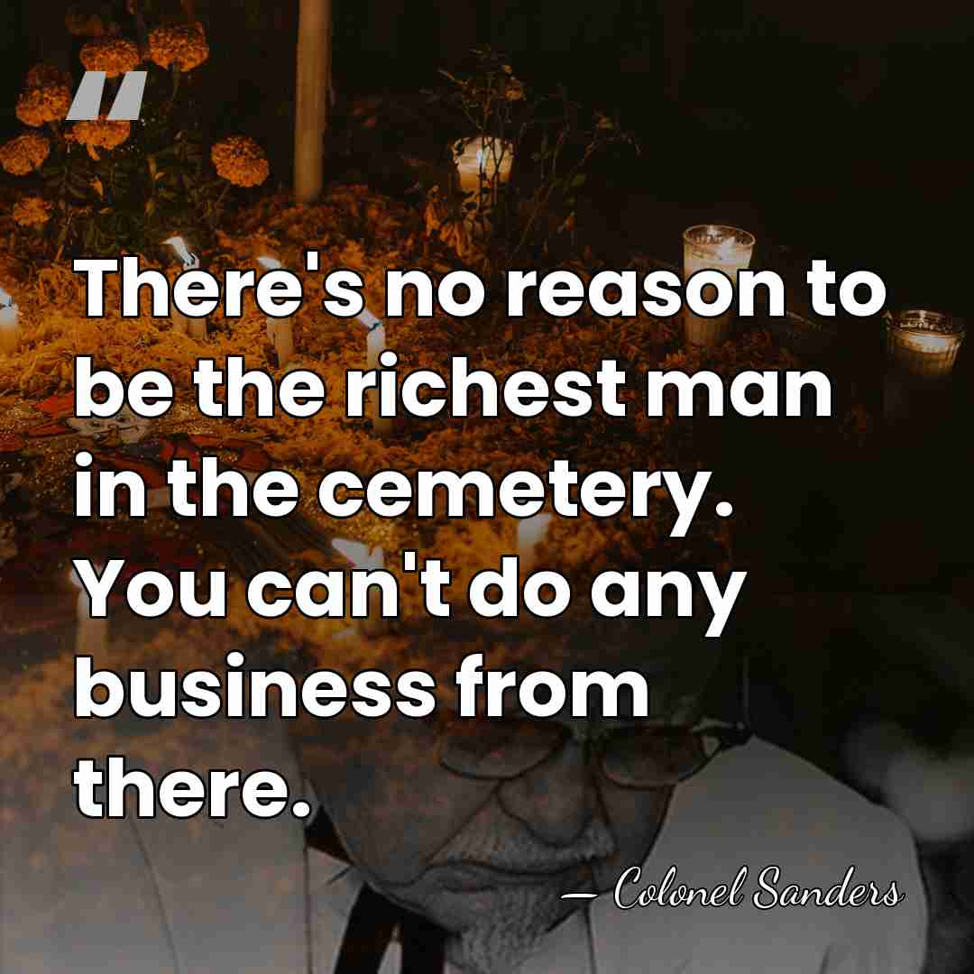 There's no reason to be the richest man in the cemetery. You&hellip; - Colonel Sanders