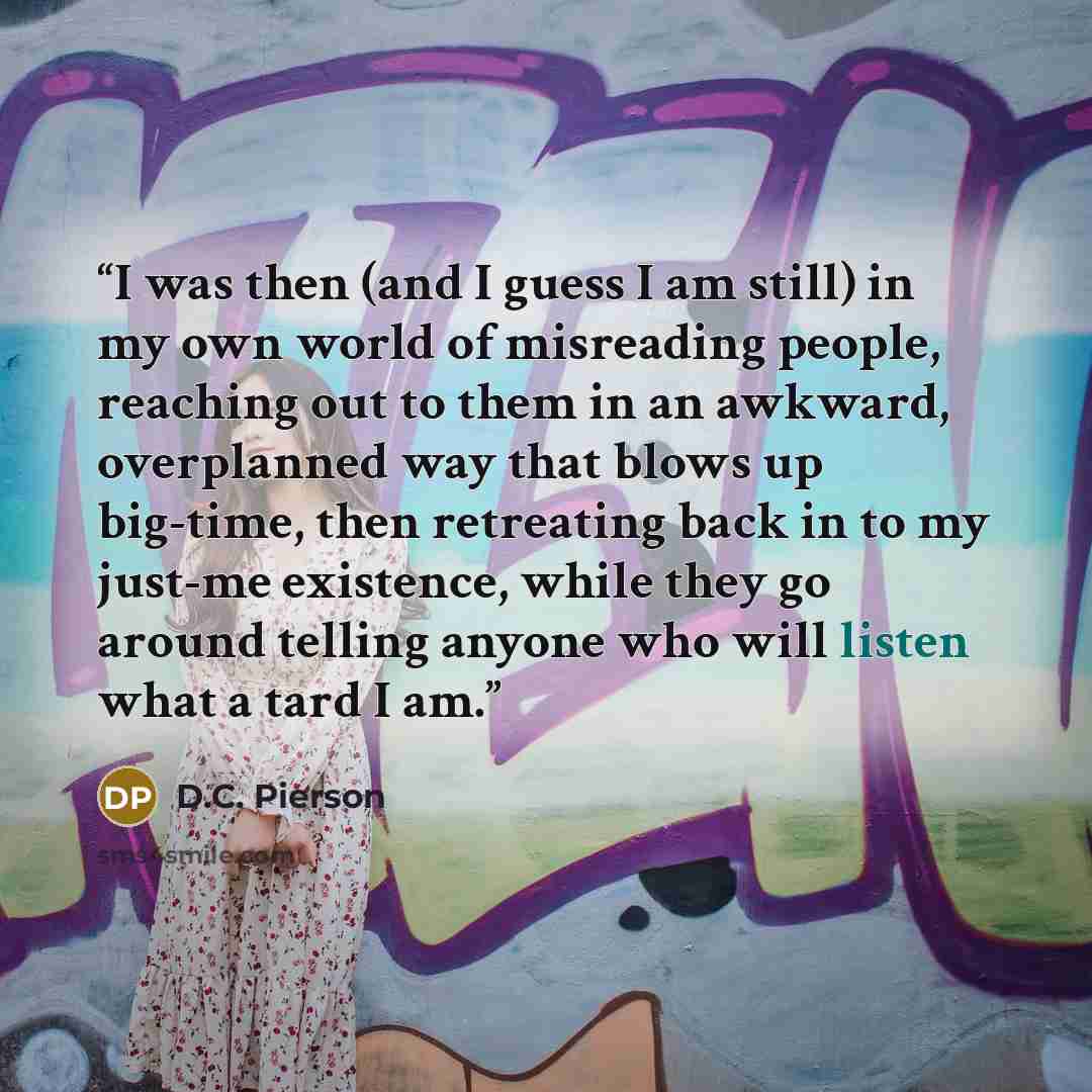 “I was then (and I guess I am still) in my own world of misreading people, reaching out to them in an awkward, overplanned way that blows up big-time, then retreating back in to my just-me existence, while they go around telling anyone who will listen what a tard I am.” quote by D.C. Pierson