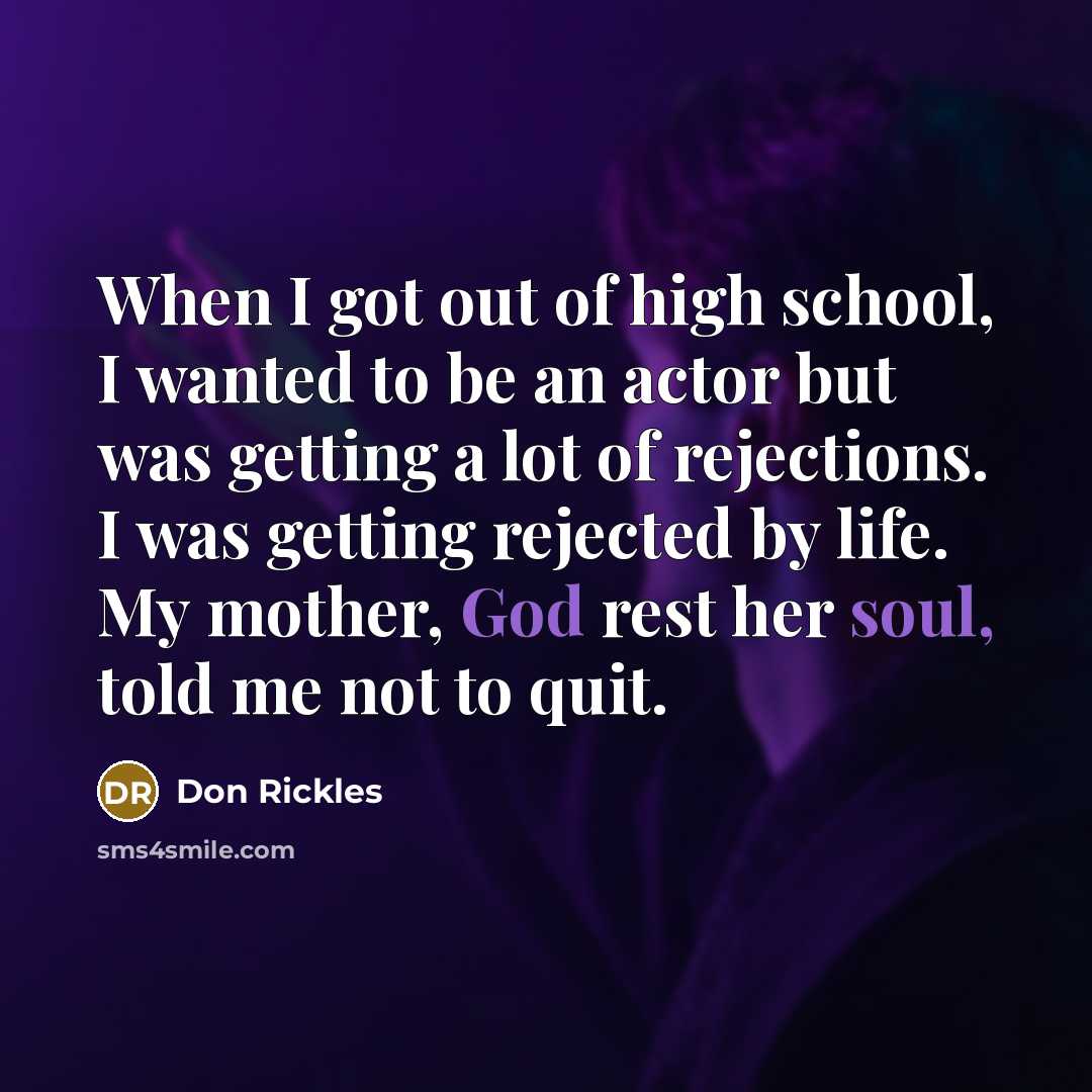 “When I got out of high school, I wanted to be an actor but was getting a lot of rejections. I was getting rejected by life. My mother, God rest her soul, told me not to quit.” quote by Don Rickles