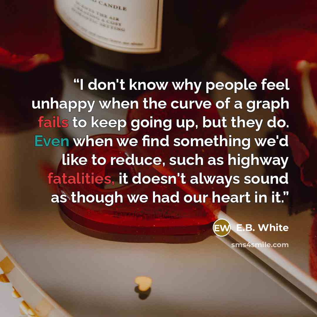 “I don't know why people feel unhappy when the curve of a graph fails to keep going up, but they do. Even when we find something we'd like to reduce, such as highway fatalities, it doesn't always sound as though we had our heart in it.” quote by E.B. White