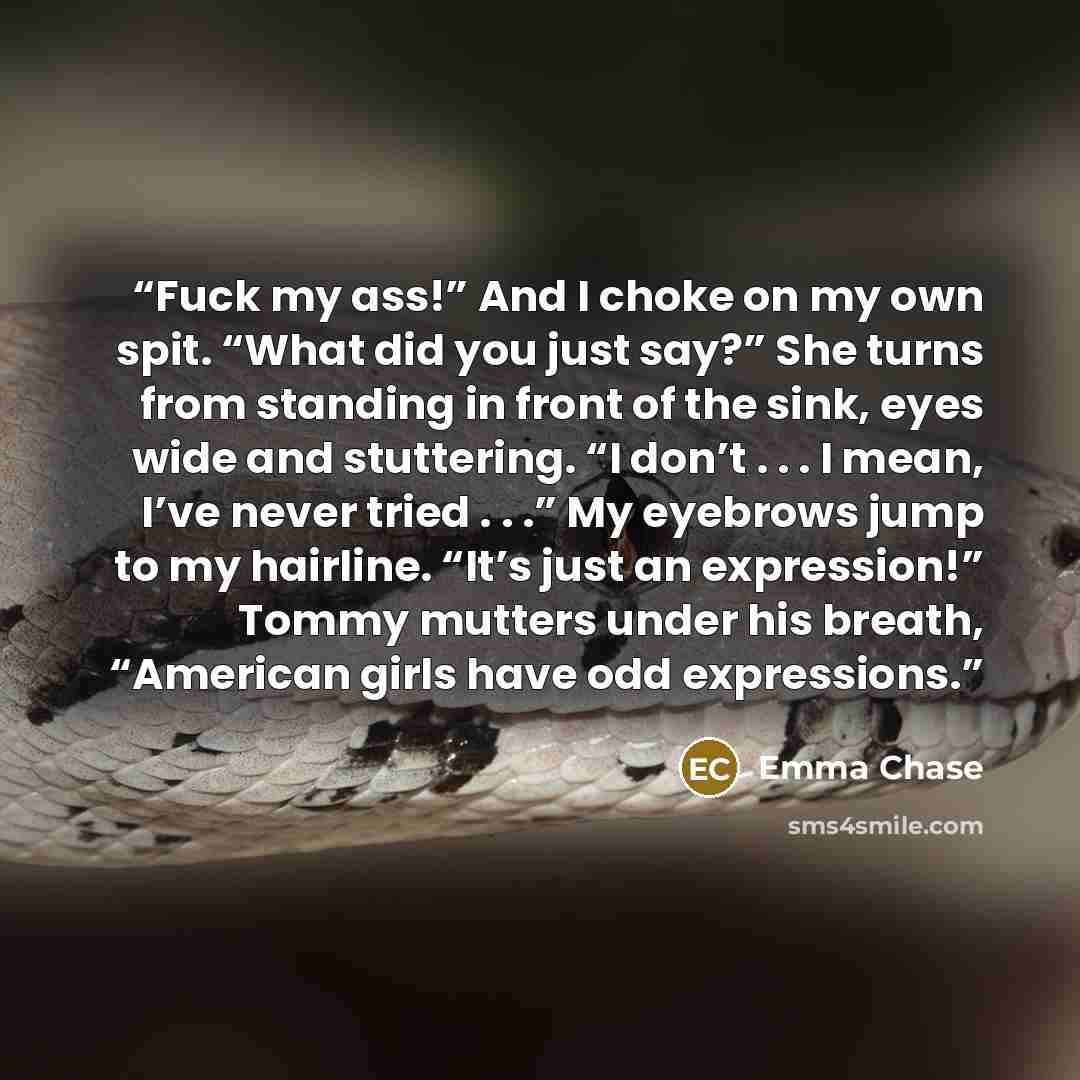 “Fuck my ass!” And I choke on my own spit. “What did you just say?” She turns from standing in front of the sink, eyes wide and stuttering. “I don’t . . . I mean, I’ve never tried . . .” My eyebrows jump to my hairline. “It’s just an expression!” Tommy mutters under his breath, “American girls have…” quote by Emma Chase