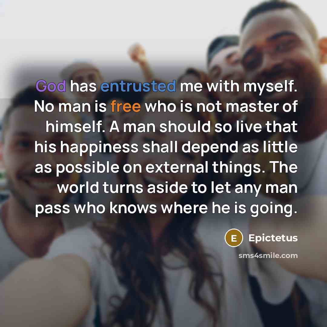 “God has entrusted me with myself. No man is free who is not master of himself. A man should so live that his happiness shall depend as little as possible on external things. The world turns aside to let any man pass who knows where he is going.” quote by Epictetus