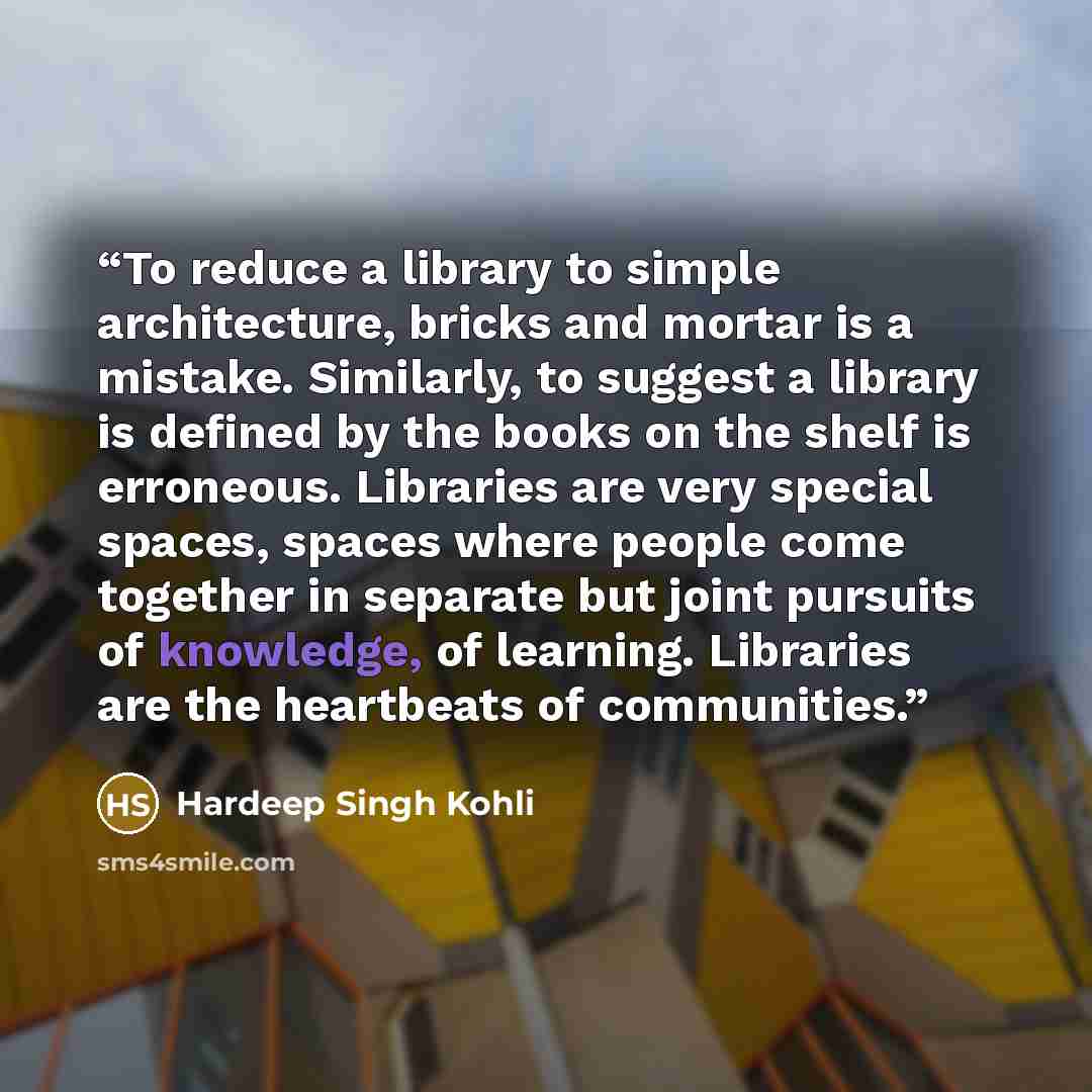 “To reduce a library to simple architecture, bricks and mortar is a mistake. Similarly, to suggest a library is defined by the books on the shelf is erroneous. Libraries are very special spaces, spaces where people come together in separate but joint pursuits of knowledge, of learning. Libraries…” quote by Hardeep Singh Kohli