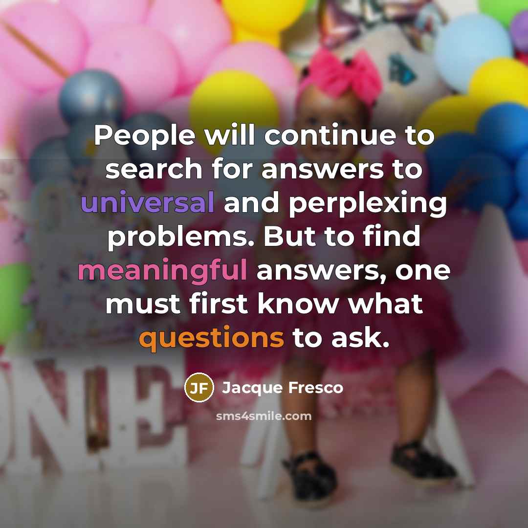 “People will continue to search for answers to universal and perplexing problems. But to find meaningful answers, one must first know what questions to ask.” quote by Jacque Fresco