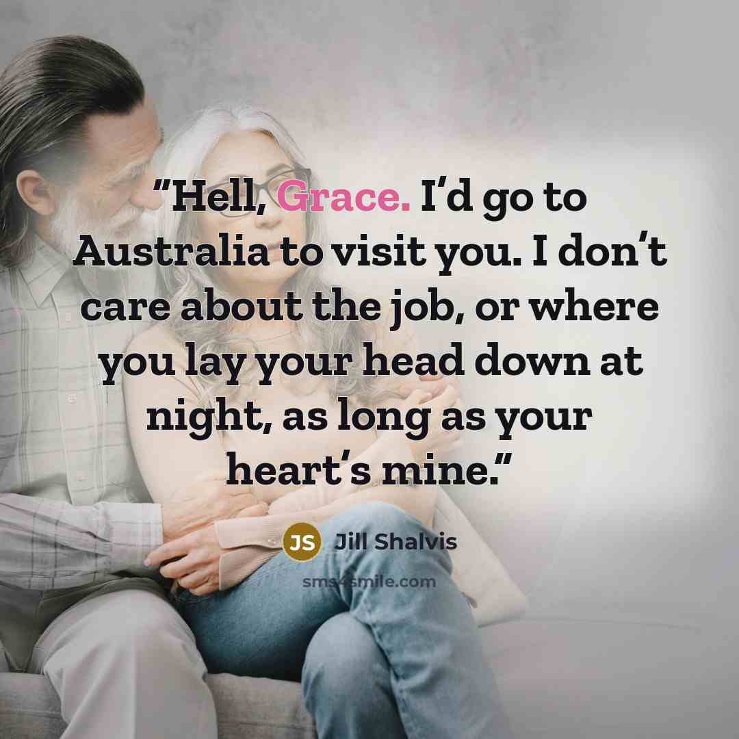 “Hell, Grace. I’d go to Australia to visit you. I don’t care about the job, or where you lay your head down at night, as long as your heart’s mine.” quote by Jill Shalvis