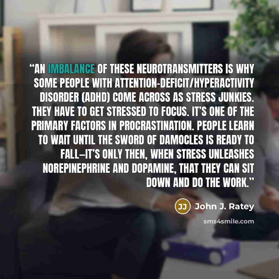“An imbalance of these neurotransmitters is why some people with attention-deficit/hyperactivity disorder (ADHD) come across as stress junkies. They have to get stressed to focus. It’s one of the primary factors in procrastination. People learn to wait until the Sword of Damocles is ready to…” quote by John J. Ratey