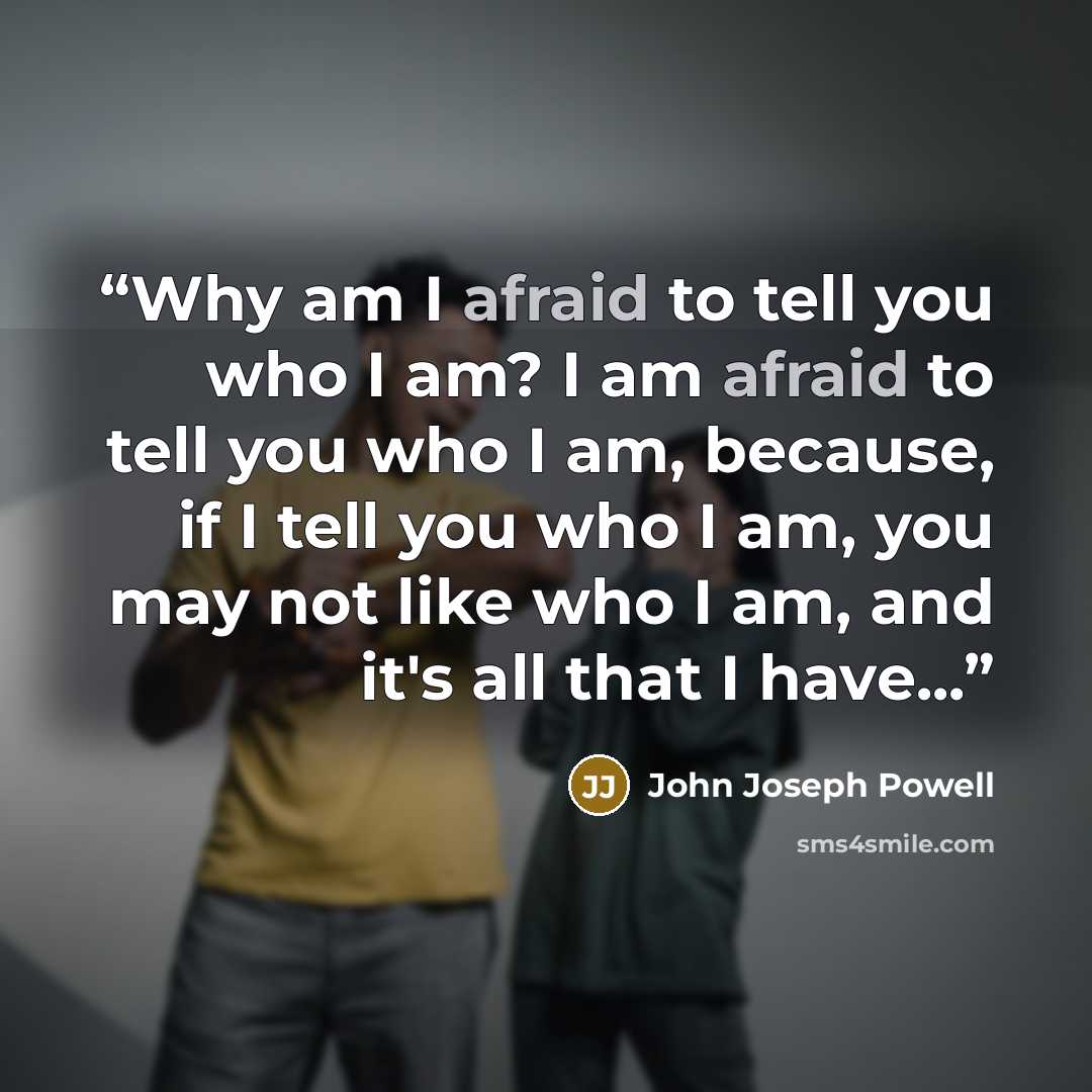 “Why am I afraid to tell you who I am? I am afraid to tell you who I am, because, if I tell you who I am, you may not like who I am, and it's all that I have...” quote by John Joseph Powell