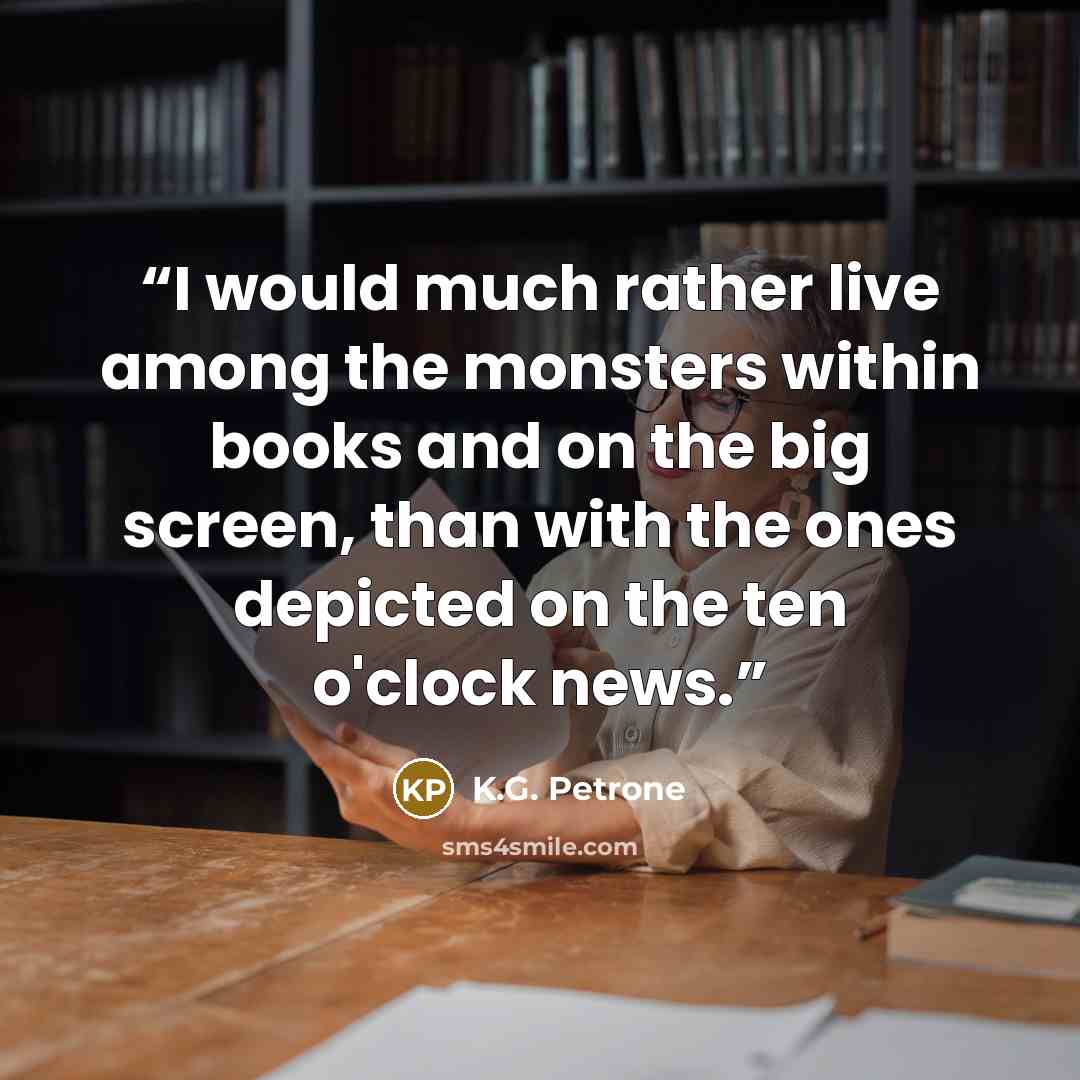 “I would much rather live among the monsters within books and on the big screen, than with the ones depicted on the ten o'clock news.” quote by K.G. Petrone