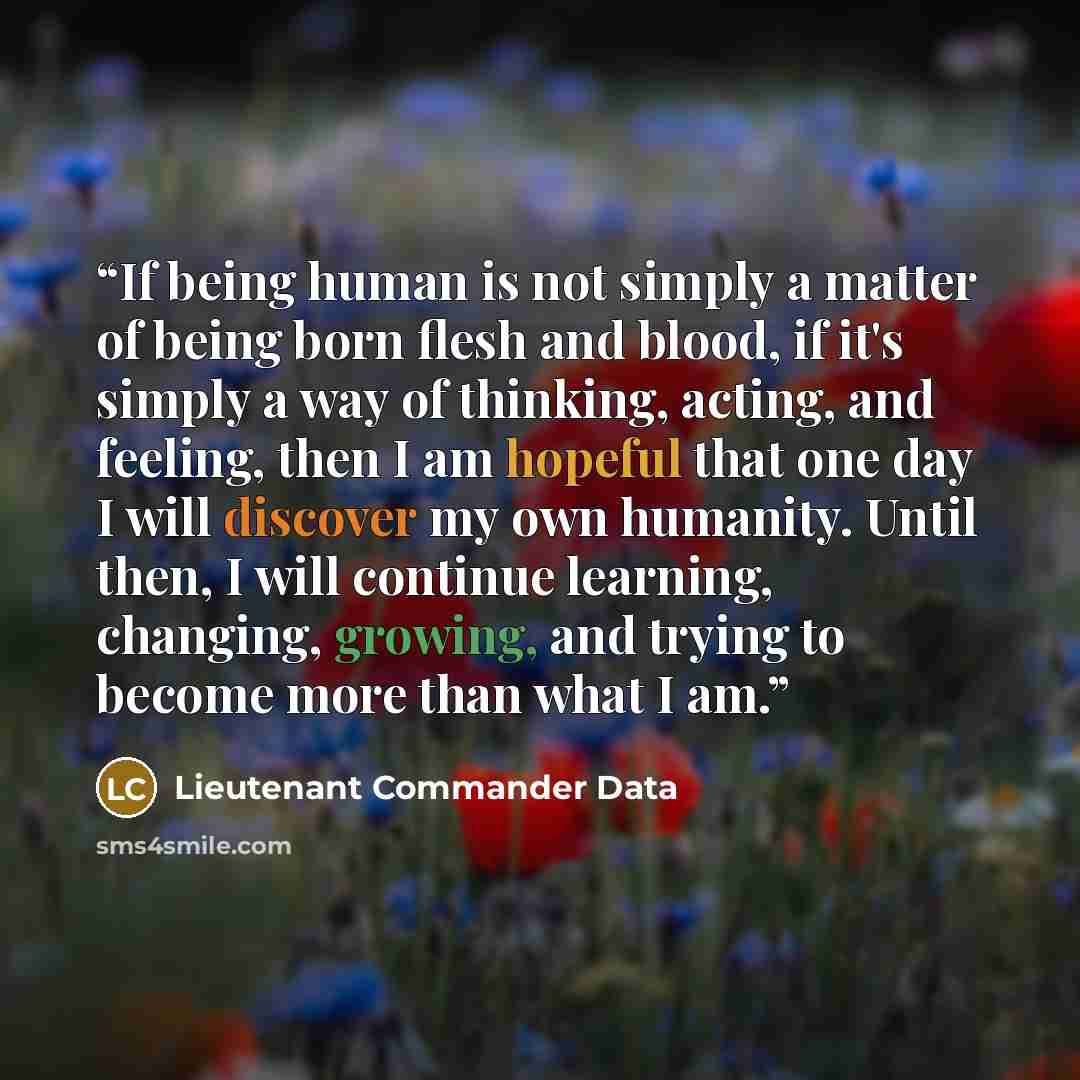 “If being human is not simply a matter of being born flesh and blood, if it's simply a way of thinking, acting, and feeling, then I am hopeful that one day I will discover my own humanity. Until then, I will continue learning, changing, growing, and trying to become more than what I am.” quote by Lieutenant Commander Data