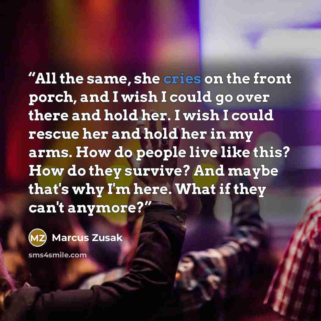 “All the same, she cries on the front porch, and I wish I could go over there and hold her. I wish I could rescue her and hold her in my arms. How do people live like this? How do they survive? And maybe that's why I'm here. What if they can't anymore?” quote by Marcus Zusak