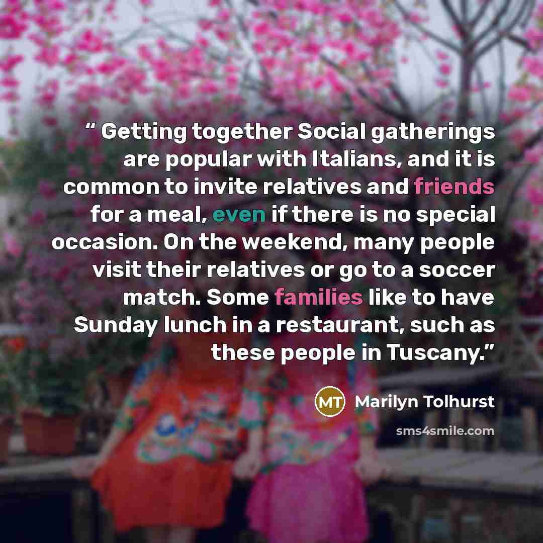 “Getting together Social gatherings are popular with Italians, and it is common to invite relatives and friends for a meal, even if there is no special occasion. On the weekend, many people visit their relatives or go to a soccer match. Some families like to have Sunday lunch in a restaurant, such…” quote by Marilyn Tolhurst