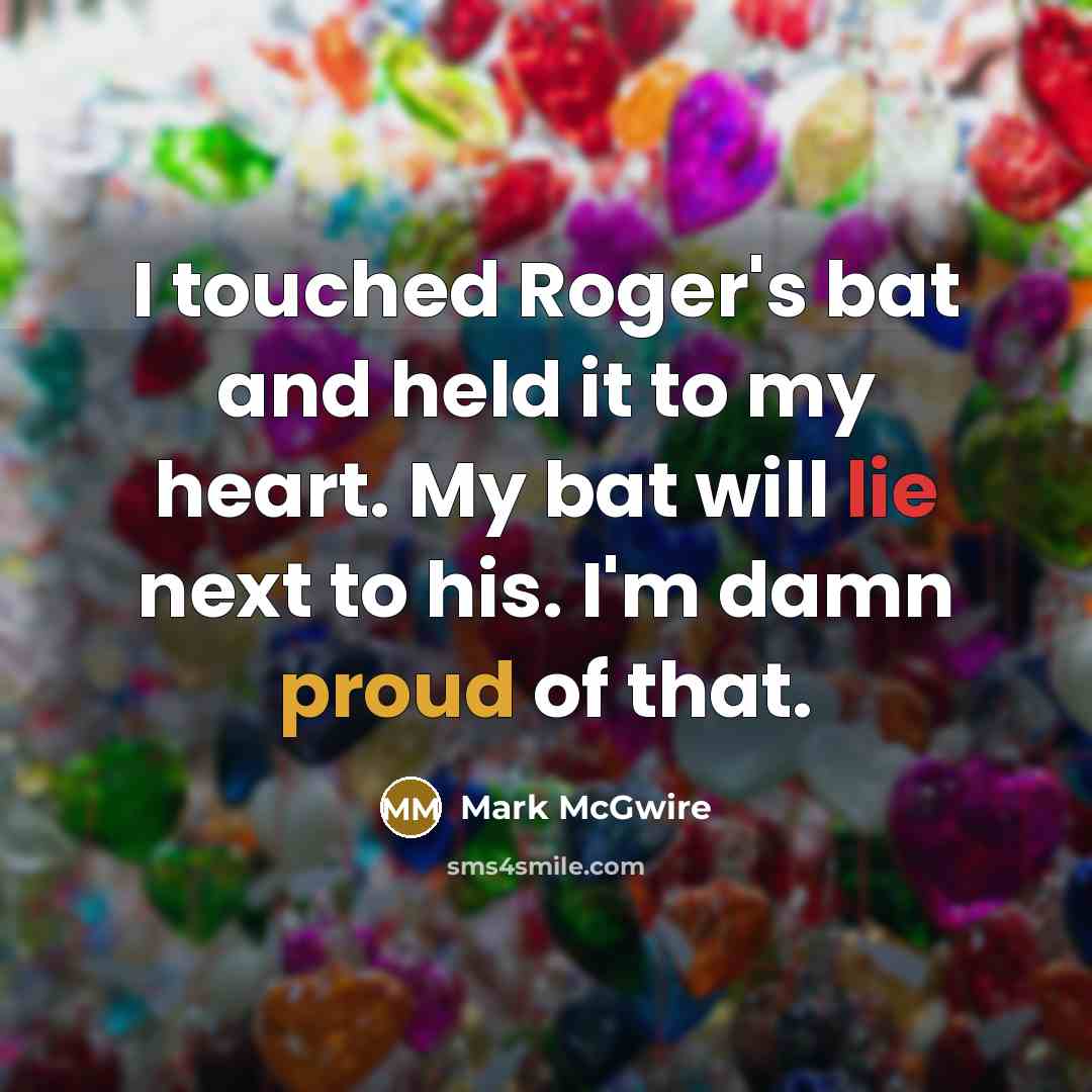 “I touched Roger's bat and held it to my heart. My bat will lie next to his. I'm damn proud of that.” quote by Mark McGwire