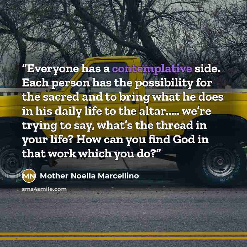 “Everyone has a contemplative side. Each person has the possibility for the sacred and to bring what he does in his daily life to the altar..… we’re trying to say, what’s the thread in your life? How can you find God in that work which you do?” quote by Mother Noella Marcellino