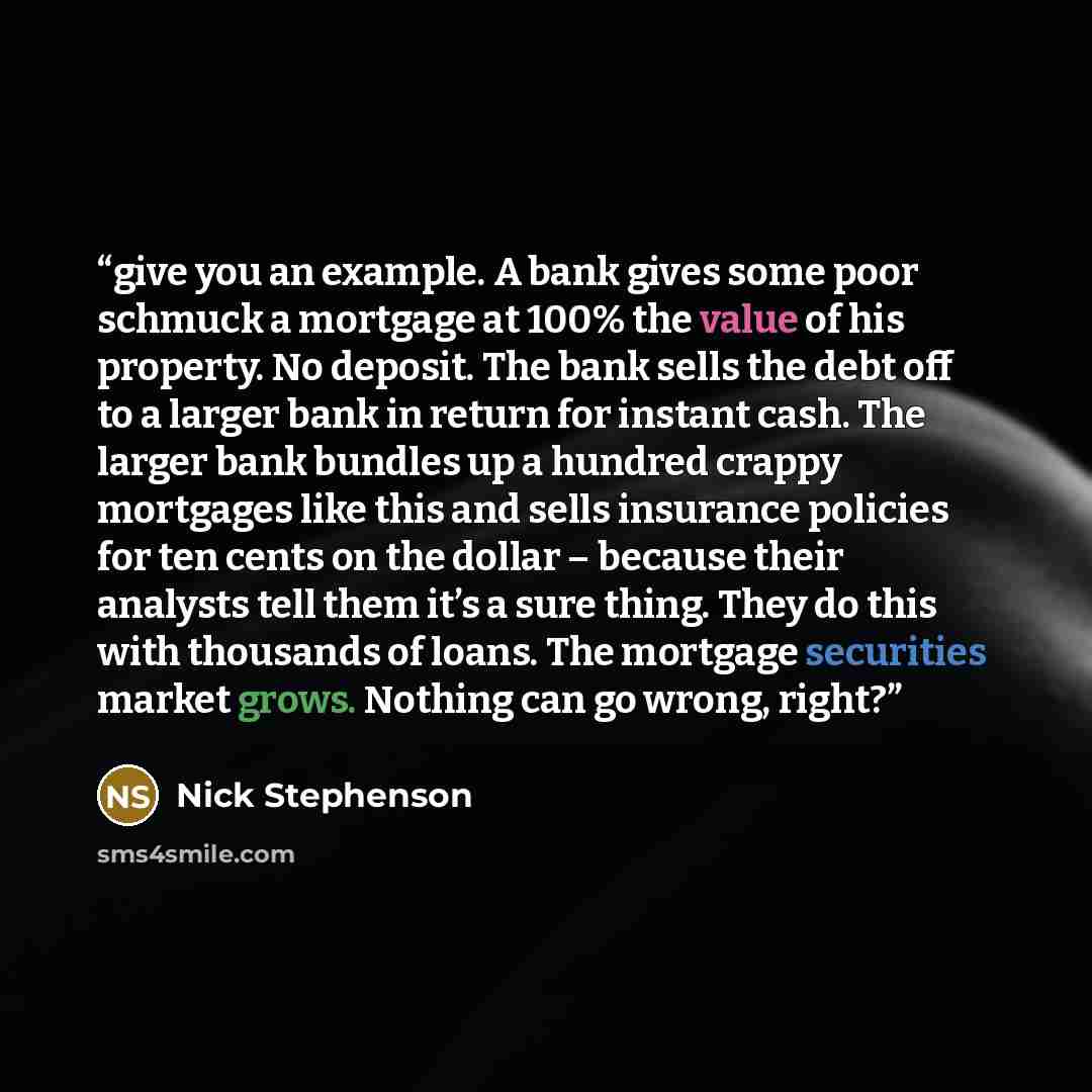 “give you an example. A bank gives some poor schmuck a mortgage at 100% the value of his property. No deposit. The bank sells the debt off to a larger bank in return for instant cash. The larger bank bundles up a hundred crappy mortgages like this and sells insurance policies for ten cents on the…” quote by Nick Stephenson