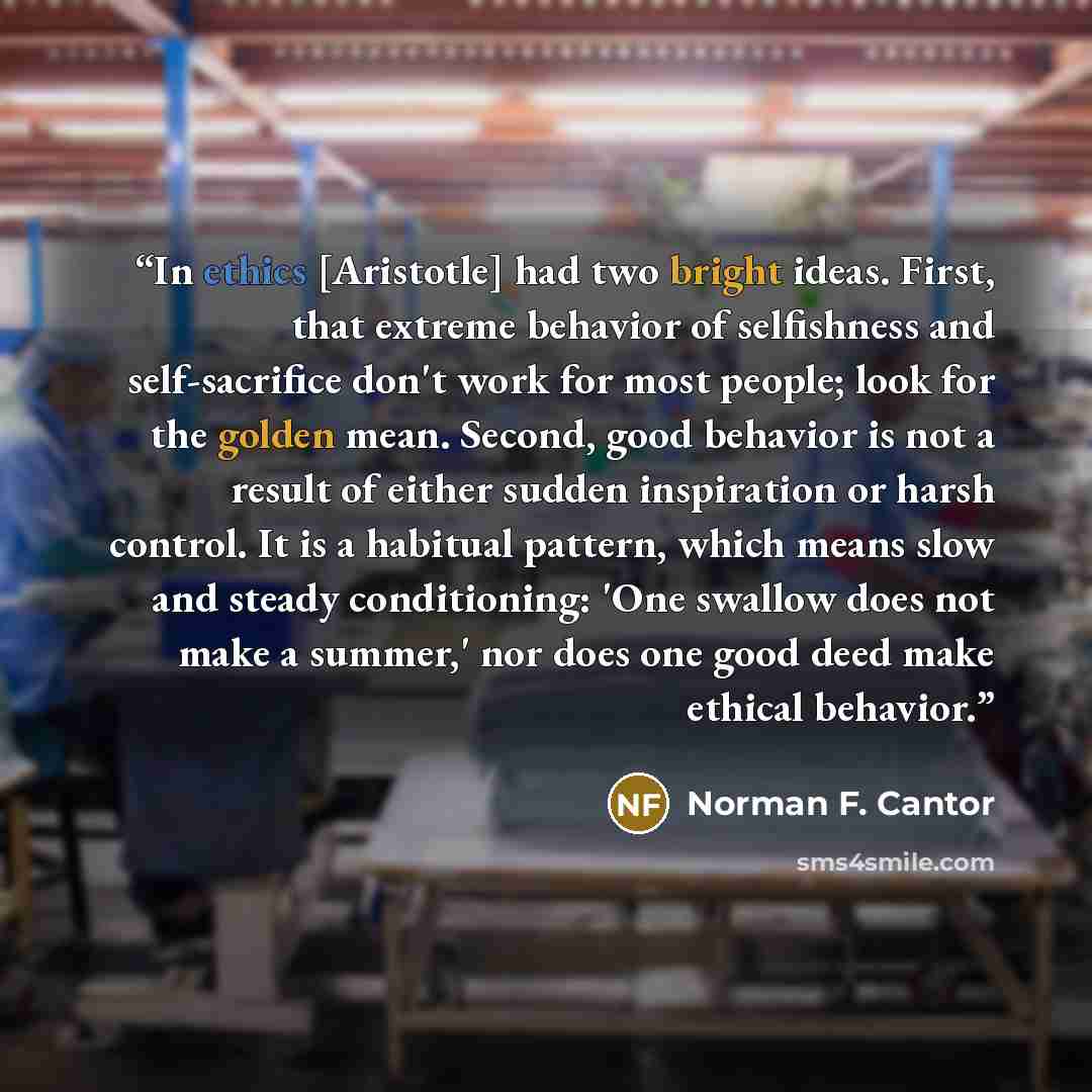 “In ethics [Aristotle] had two bright ideas. First, that extreme behavior of selfishness and self-sacrifice don't work for most people; look for the golden mean. Second, good behavior is not a result of either sudden inspiration or harsh control. It is a habitual pattern, which means slow and…” quote by Norman F. Cantor