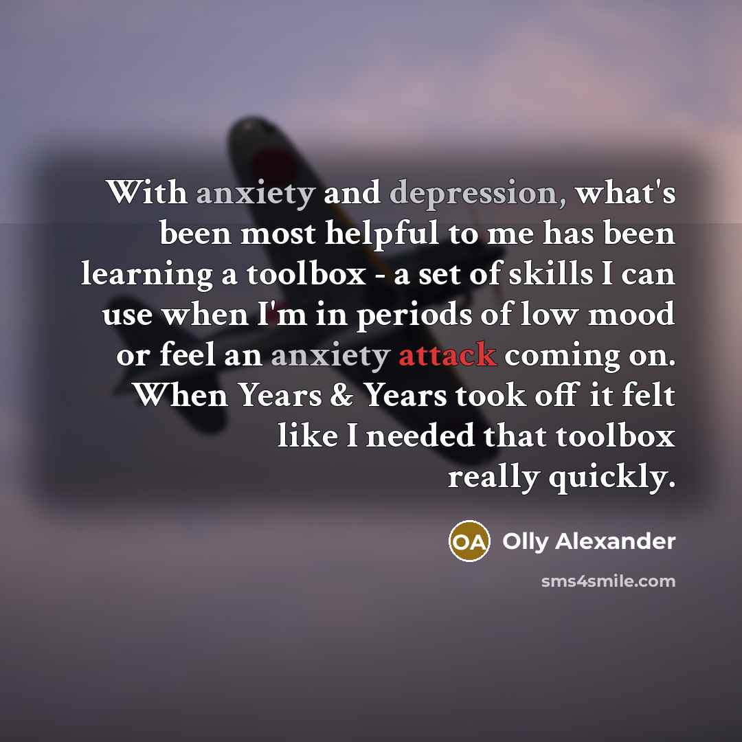 “With anxiety and depression, what's been most helpful to me has been learning a toolbox - a set of skills I can use when I'm in periods of low mood or feel an anxiety attack coming on. When Years & Years took off it felt like I needed that toolbox really quickly.” quote by Olly Alexander