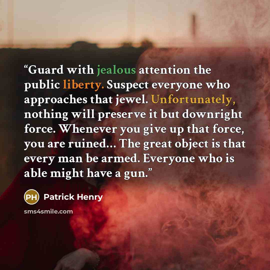 “Guard with jealous attention the public liberty. Suspect everyone who approaches that jewel. Unfortunately, nothing will preserve it but downright force. Whenever you give up that force, you are ruined… The great object is that every man be armed. Everyone who is able might have a gun.” quote by Patrick Henry