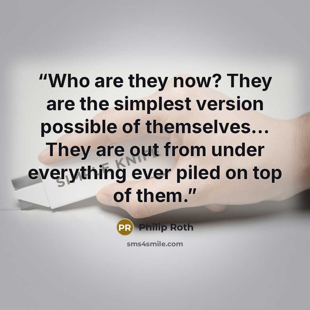 “Who are they now? They are the simplest version possible of themselves... They are out from under everything ever piled on top of them.” quote by Philip Roth