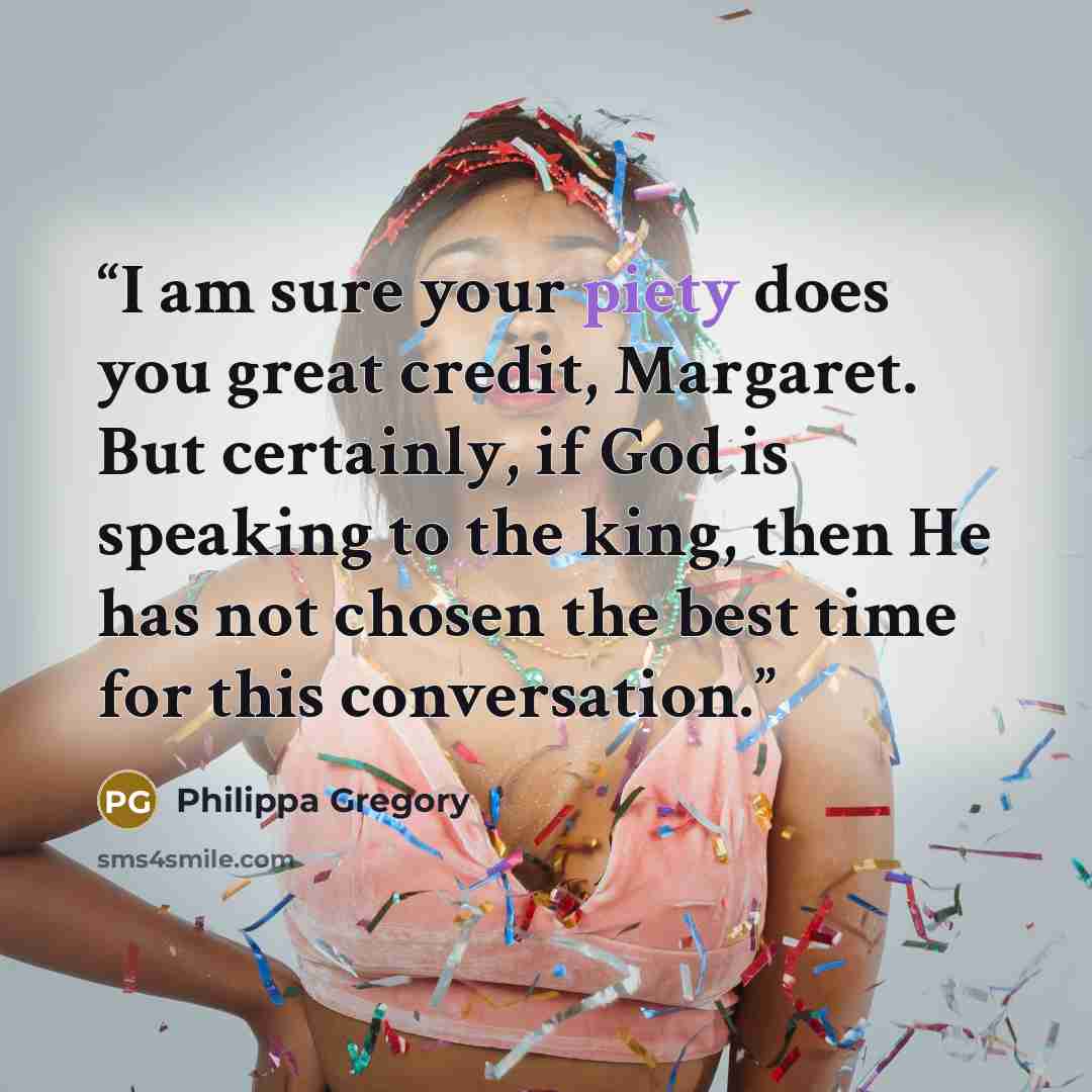 “I am sure your piety does you great credit, Margaret. But certainly, if God is speaking to the king, then He has not chosen the best time for this conversation.” quote by Philippa Gregory