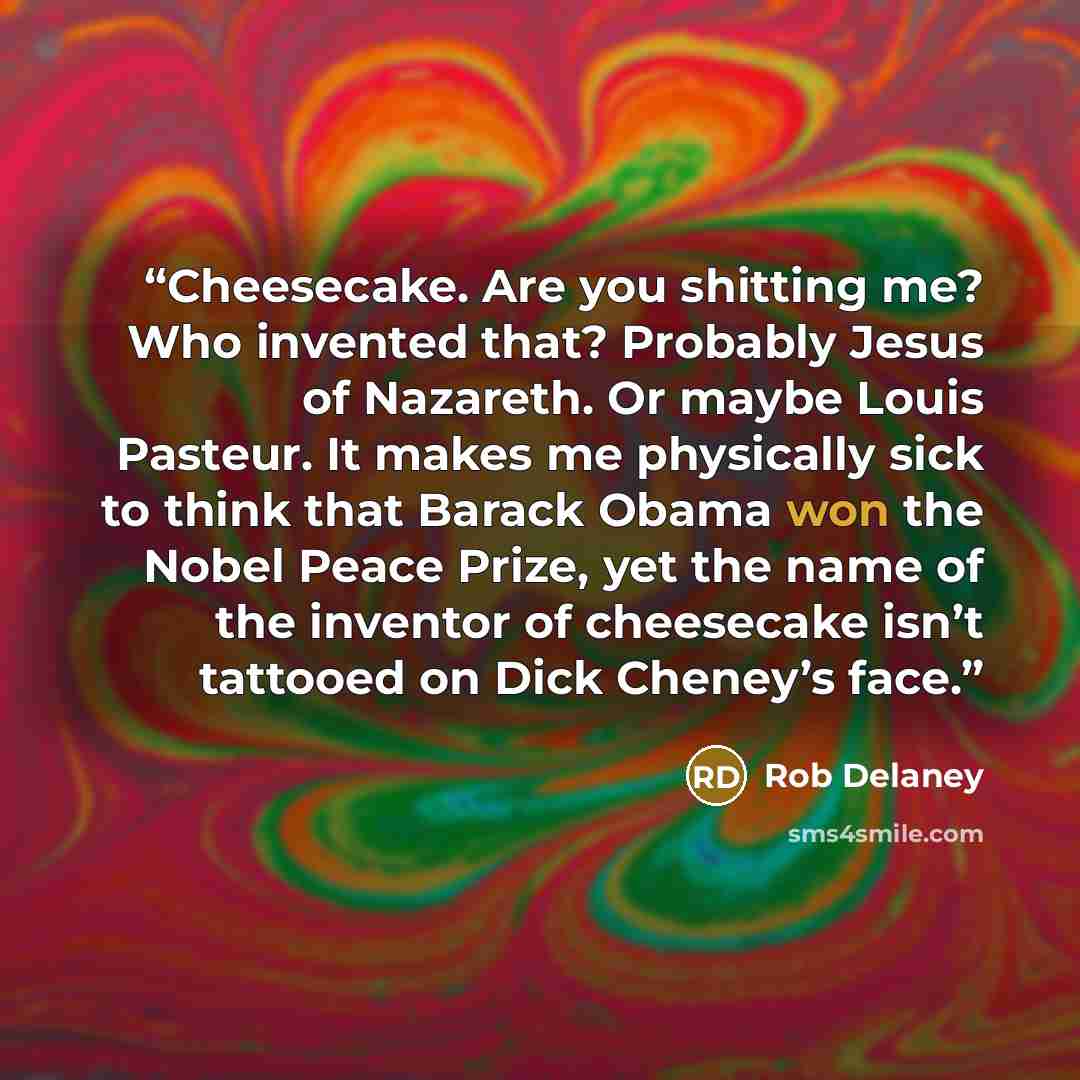“Cheesecake. Are you shitting me? Who invented that? Probably Jesus of Nazareth. Or maybe Louis Pasteur. It makes me physically sick to think that Barack Obama won the Nobel Peace Prize, yet the name of the inventor of cheesecake isn’t tattooed on Dick Cheney’s face.” quote by Rob Delaney