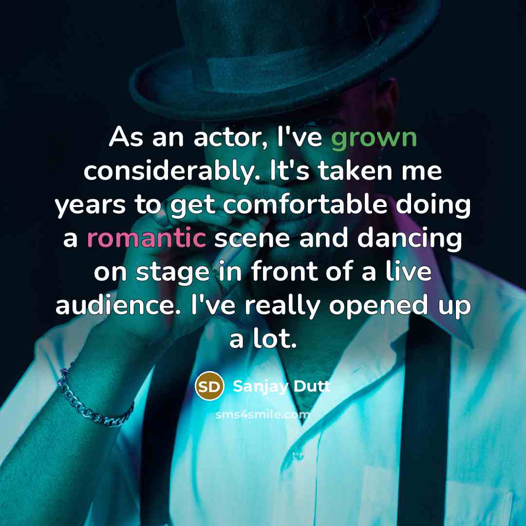 “As an actor, I've grown considerably. It's taken me years to get comfortable doing a romantic scene and dancing on stage in front of a live audience. I've really opened up a lot.” quote by Sanjay Dutt