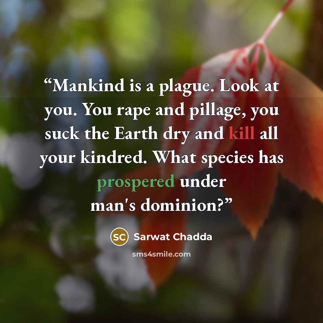 “Mankind is a plague. Look at you. You rape and pillage, you suck the Earth dry and kill all your kindred. What species has prospered under man's dominion?” quote by Sarwat Chadda