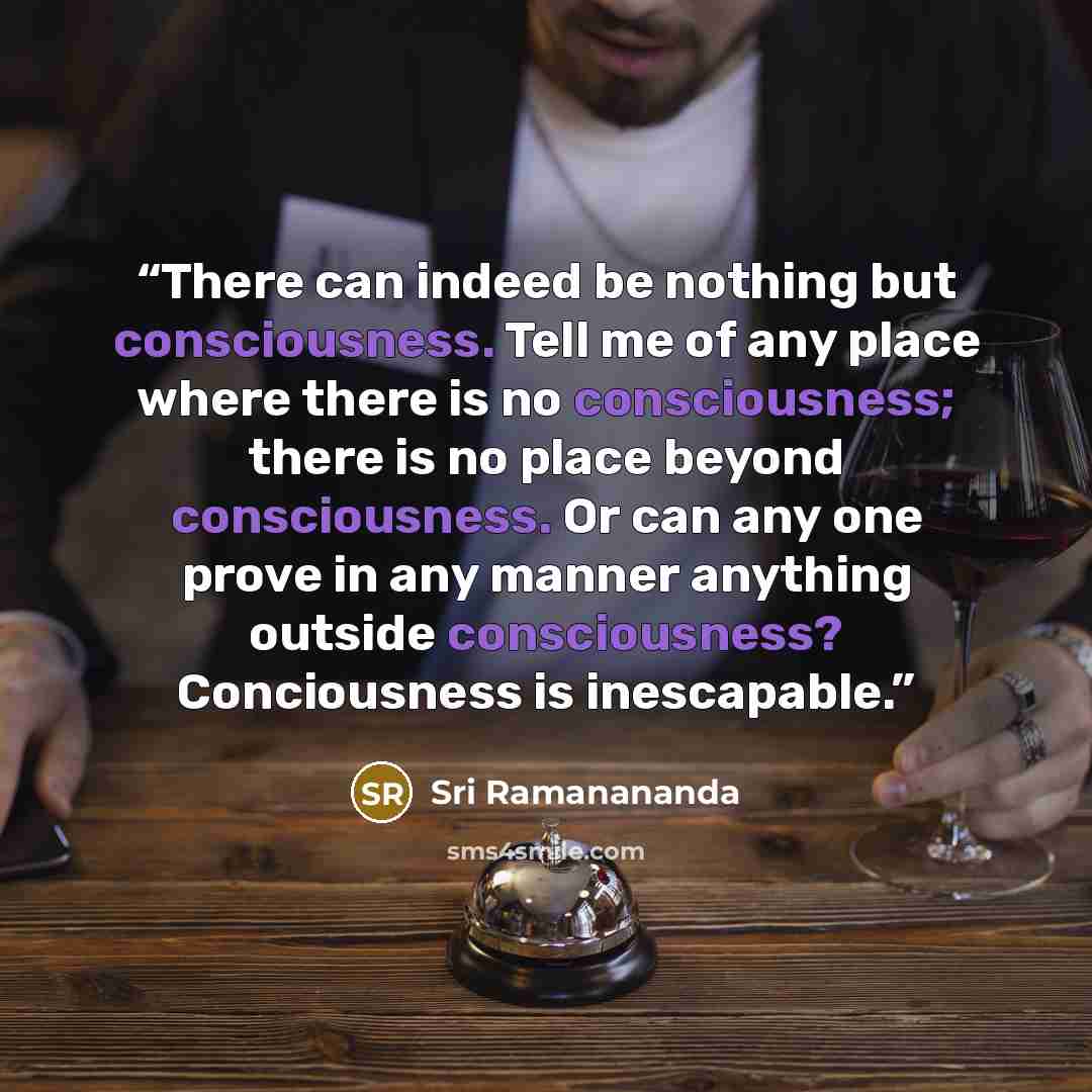 “There can indeed be nothing but consciousness. Tell me of any place where there is no consciousness; there is no place beyond consciousness. Or can any one prove in any manner anything outside consciousness? Conciousness is inescapable.” quote by Sri Ramanananda