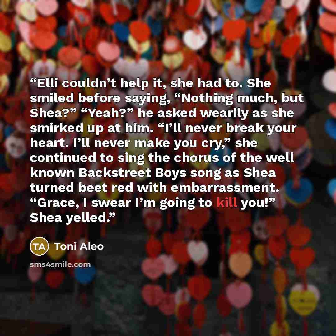 “Elli couldn’t help it, she had to. She smiled before saying, “Nothing much, but Shea?” “Yeah?” he asked wearily as she smirked up at him. “I’ll never break your heart. I’ll never make you cry,” she continued to sing the chorus of the well known Backstreet Boys song as Shea turned beet red with…” quote by Toni Aleo