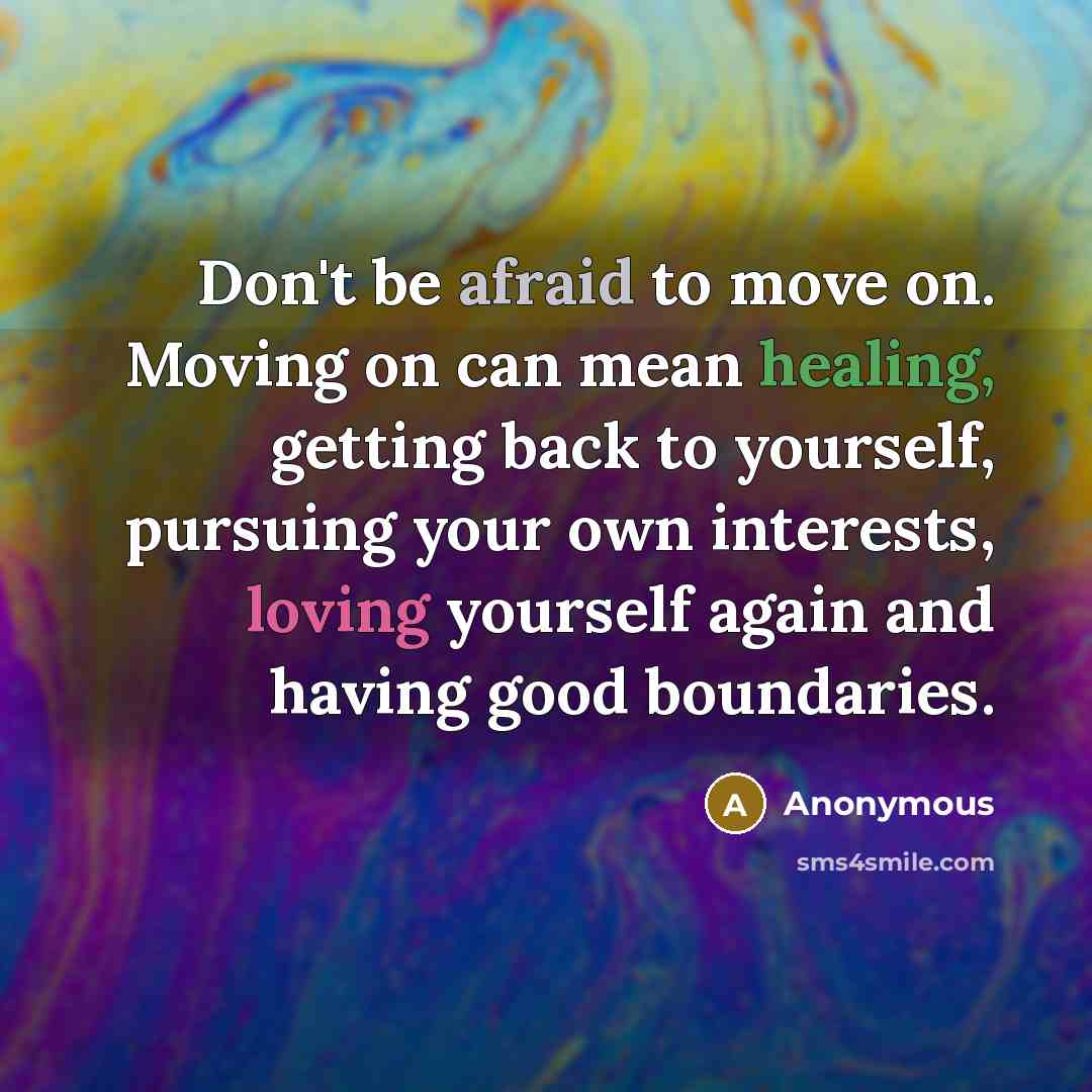 “Don't be afraid to move on. Moving on can mean healing, getting back to yourself, pursuing your own interests, loving yourself again and having good boundaries.” quote by Anonymous