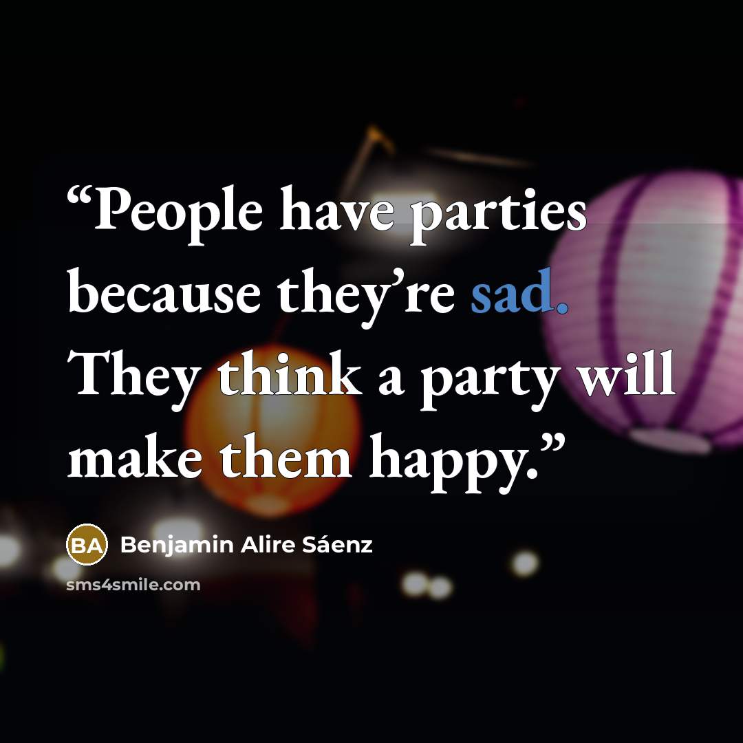“People have parties because they’re sad. They think a party will make them happy.” quote by Benjamin Alire Sáenz
