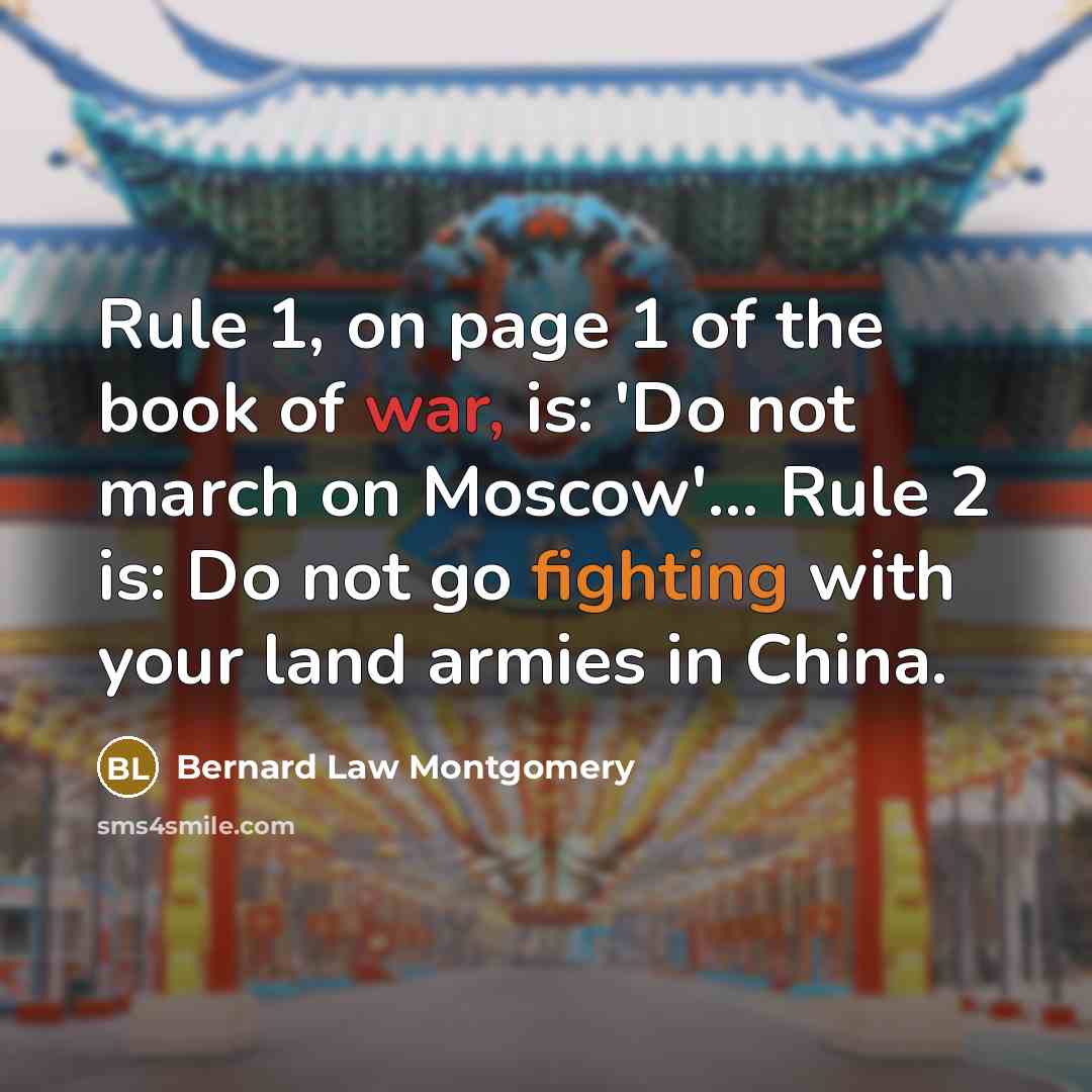 “Rule 1, on page 1 of the book of war, is: 'Do not march on Moscow'... Rule 2 is: Do not go fighting with your land armies in China.” quote by Bernard Law Montgomery