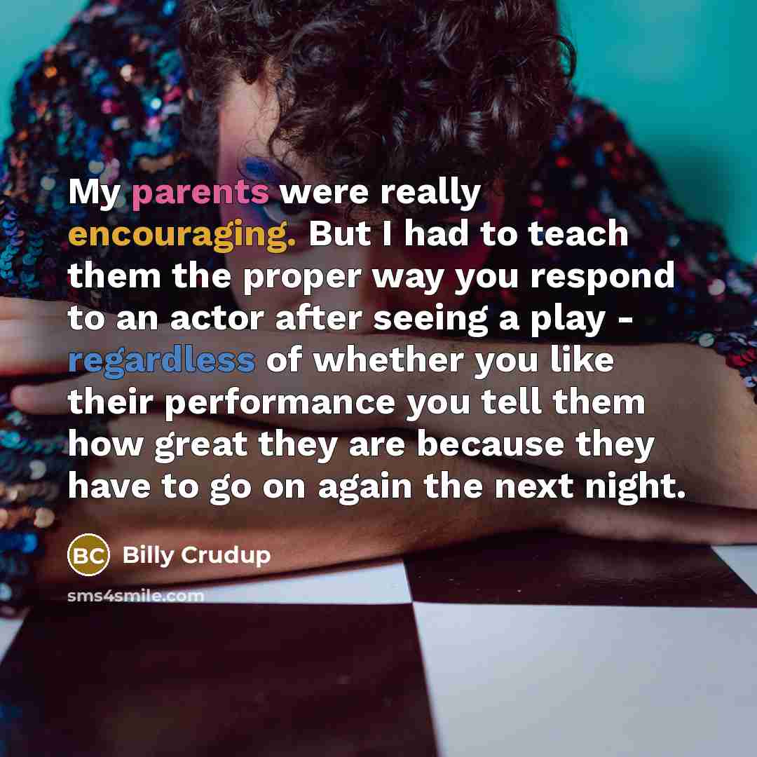 “My parents were really encouraging. But I had to teach them the proper way you respond to an actor after seeing a play - regardless of whether you like their performance you tell them how great they are because they have to go on again the next night.” quote by Billy Crudup