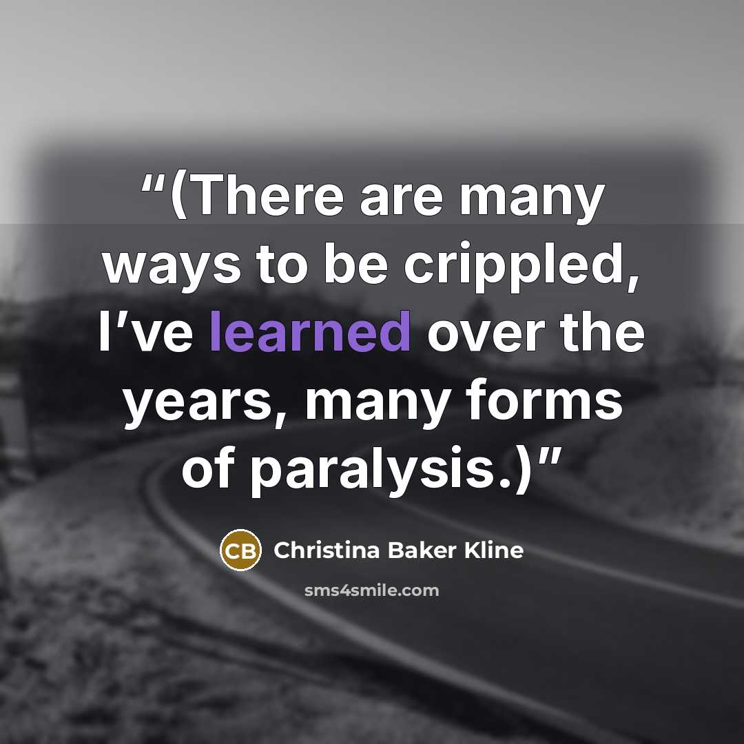 “(There are many ways to be crippled, I’ve learned over the years, many forms of paralysis.)” quote by Christina Baker Kline