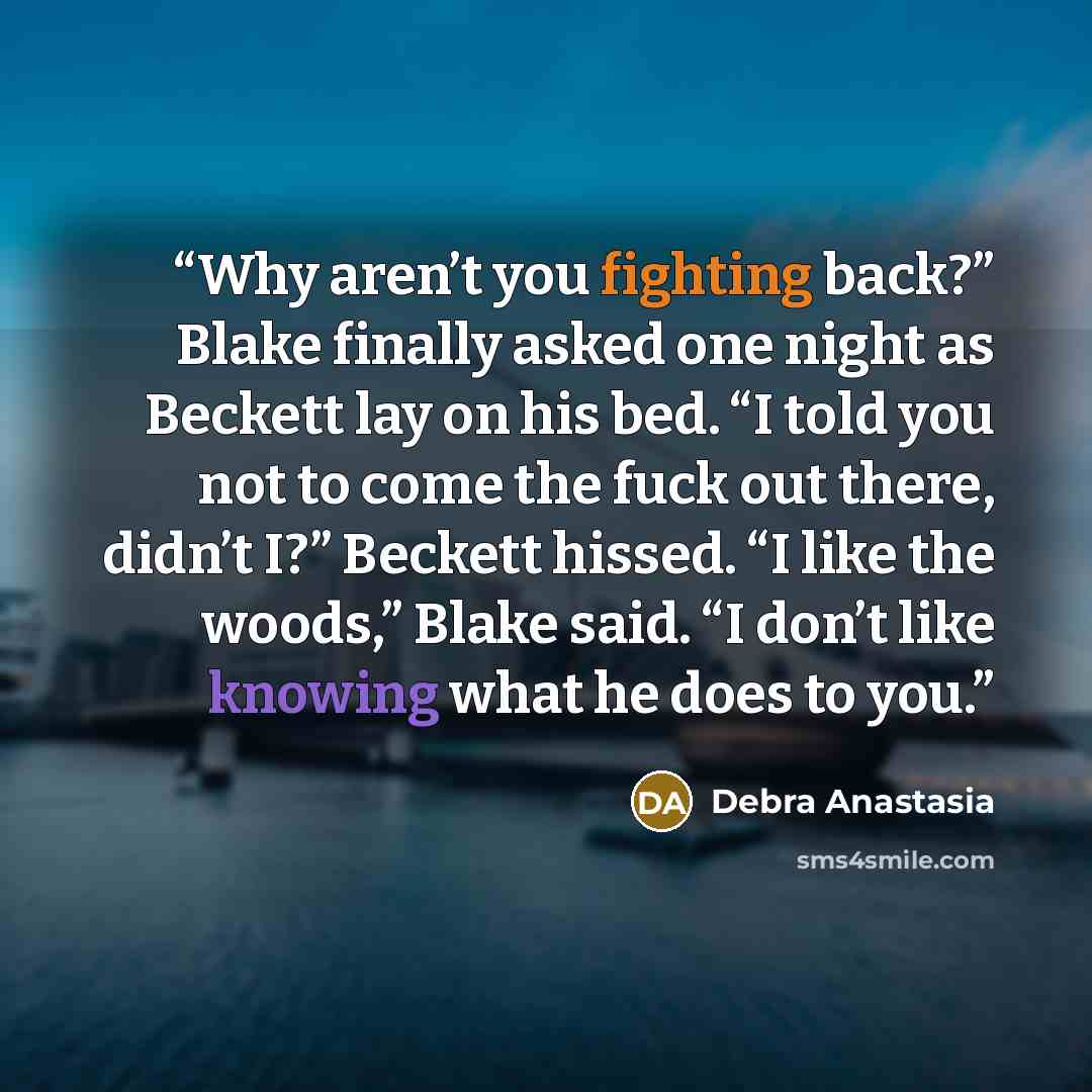 “Why aren’t you fighting back?” Blake finally asked one night as Beckett lay on his bed. “I told you not to come the fuck out there, didn’t I?” Beckett hissed. “I like the woods,” Blake said. “I don’t like knowing what he does to you.” quote by Debra Anastasia
