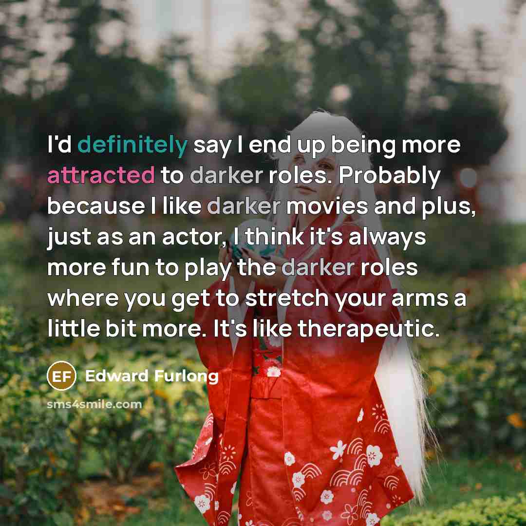 “I'd definitely say I end up being more attracted to darker roles. Probably because I like darker movies and plus, just as an actor, I think it's always more fun to play the darker roles where you get to stretch your arms a little bit more. It's like therapeutic.” quote by Edward Furlong