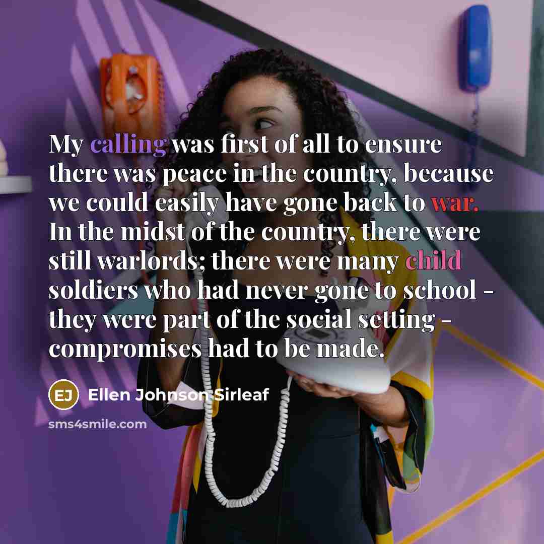 “My calling was first of all to ensure there was peace in the country, because we could easily have gone back to war. In the midst of the country, there were still warlords; there were many child soldiers who had never gone to school - they were part of the social setting - compromises had to be…” quote by Ellen Johnson Sirleaf
